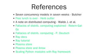 References
Seven concurrency models in seven weeks - Butcher
A note on distributed computing - Waldo J. et al.
Free lunch is over - Herb sutter
Fallacies of distrib. computing explained - Rotem-Gal-
Oz
Fallacies of distrib. computing - P. Deutsch
Ray docs
Ray tutorial
Plasma store
Plasma store and Arrow
Scaling Python modules with Ray framework
 