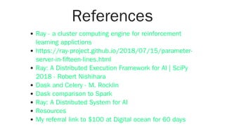 References
Ray - a cluster computing engine for reinforcement
learning applictions
https://ray-project.github.io/2018/07/15/parameter-
server-in-fifteen-lines.html
Ray: A Distributed Execution Framework for AI | SciPy
2018 - Robert Nishihara
Dask and Celery - M. Rocklin
Dask comparison to Spark
Ray: A Distributed System for AI
Resources
My referral link to $100 at Digital ocean for 60 days
 