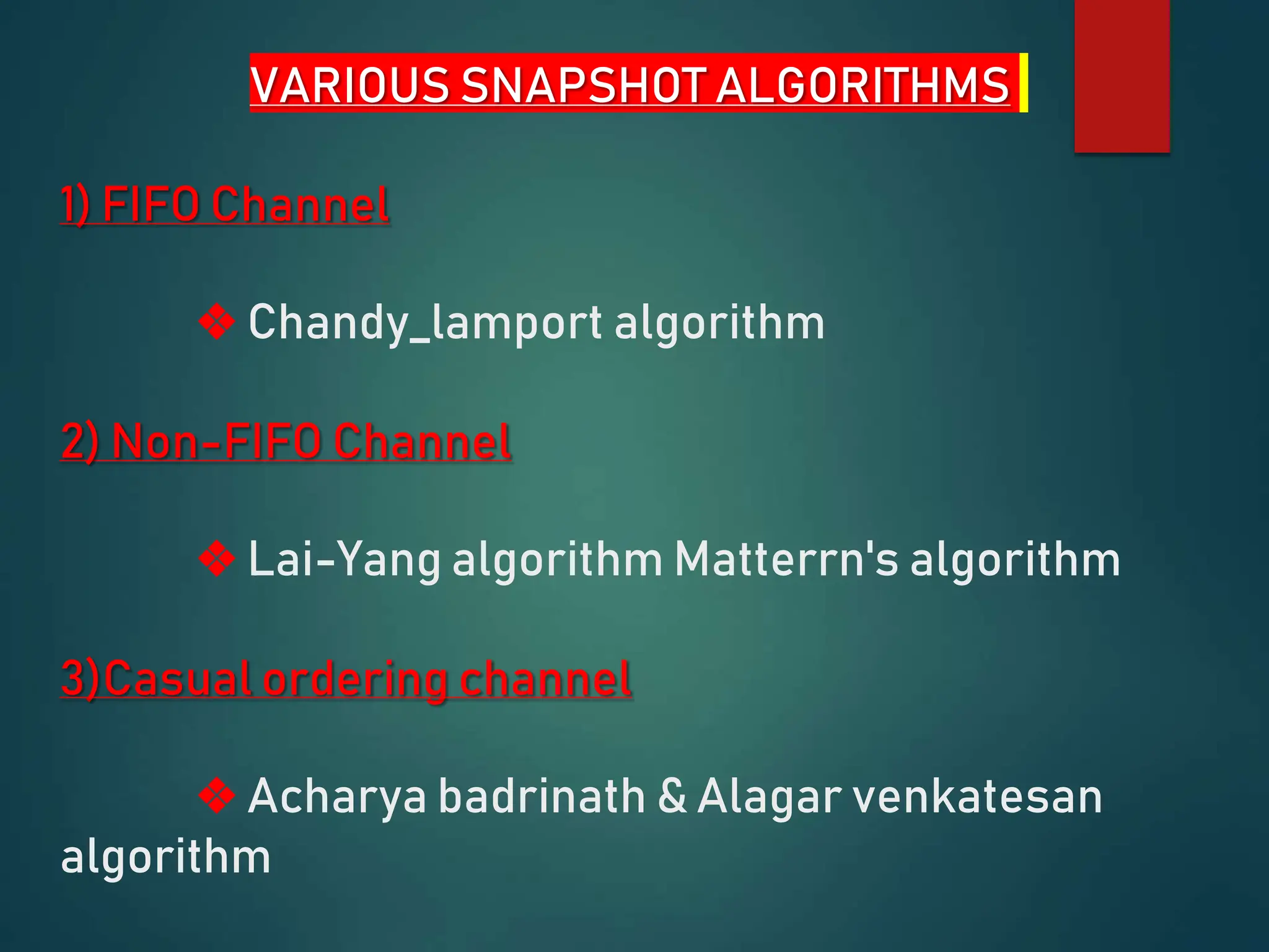 VARIOUS SNAPSHOT ALGORITHMS
1) FIFO Channel
❖ Chandy_lamport algorithm
2) Non-FIFO Channel
❖ Lai-Yang algorithm Matterrn's algorithm
3)Casual ordering channel
❖ Acharya badrinath & Alagar venkatesan
algorithm
 