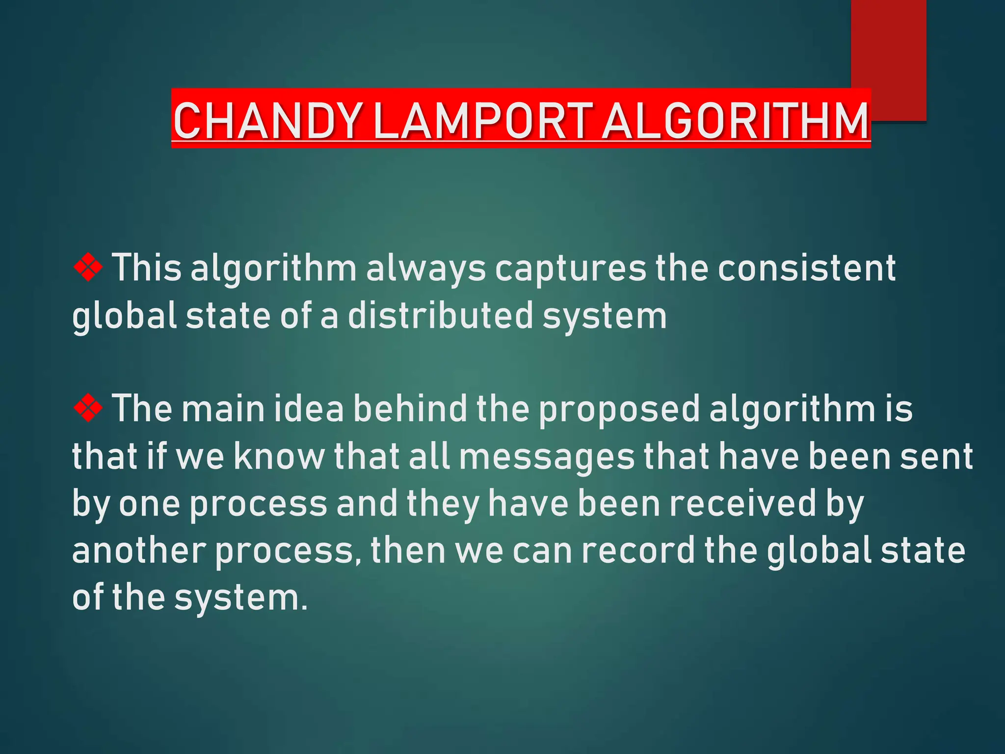 CHANDY LAMPORT ALGORITHM
❖ This algorithm always captures the consistent
global state of a distributed system
❖ The main idea behind the proposed algorithm is
that if we know that all messages that have been sent
by one process and they have been received by
another process, then we can record the global state
of the system.
 