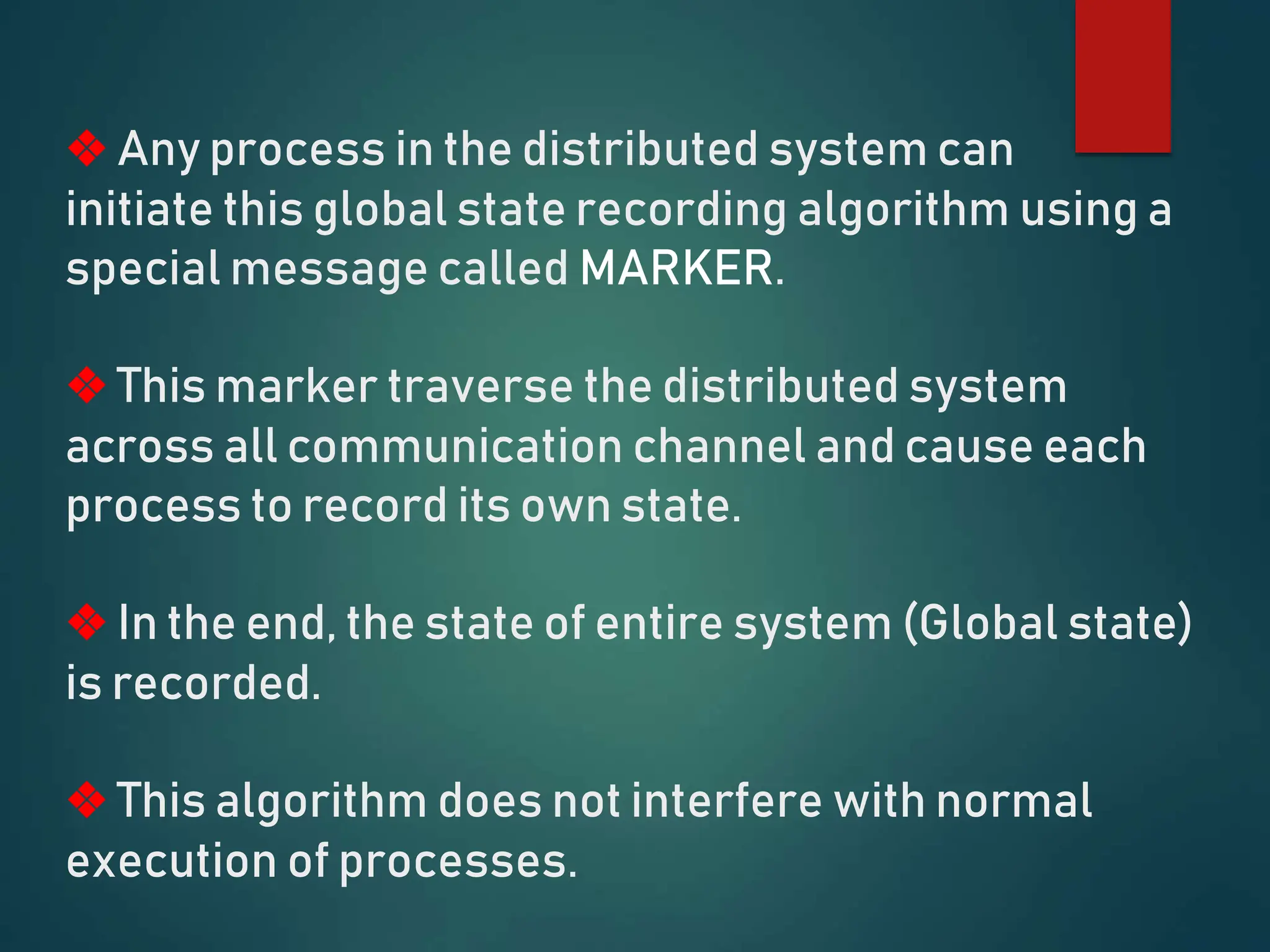 ❖ Any process in the distributed system can
initiate this global state recording algorithm using a
special message called MARKER.
❖ This marker traverse the distributed system
across all communication channel and cause each
process to record its own state.
❖ In the end, the state of entire system (Global state)
is recorded.
❖ This algorithm does not interfere with normal
execution of processes.
 