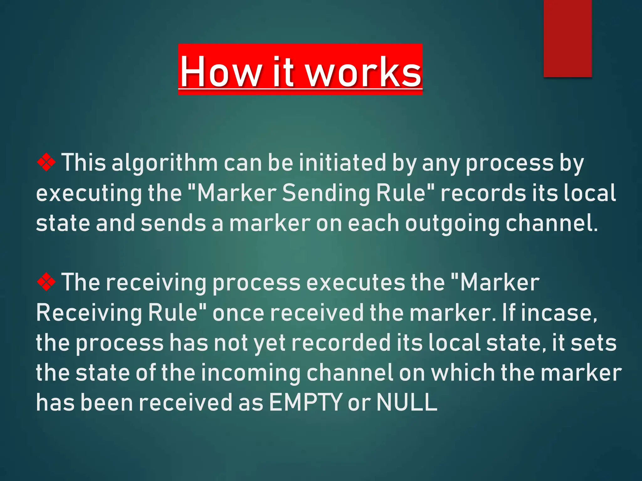 How it works
❖ This algorithm can be initiated by any process by
executing the "Marker Sending Rule" records its local
state and sends a marker on each outgoing channel.
❖ The receiving process executes the "Marker
Receiving Rule" once received the marker. If incase,
the process has not yet recorded its local state, it sets
the state of the incoming channel on which the marker
has been received as EMPTY or NULL
 