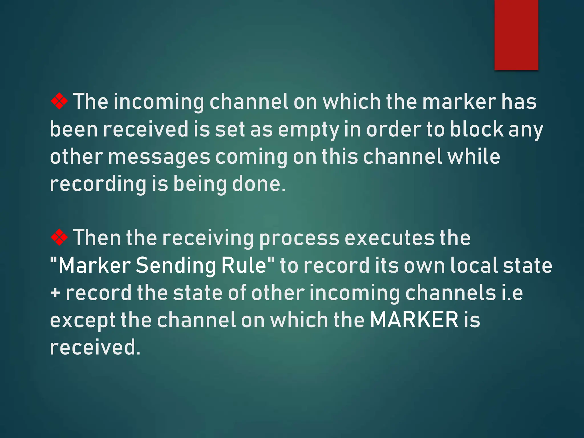 ❖ The incoming channel on which the marker has
been received is set as empty in order to block any
other messages coming on this channel while
recording is being done.
❖ Then the receiving process executes the
"Marker Sending Rule" to record its own local state
+ record the state of other incoming channels i.e
except the channel on which the MARKER is
received.
 