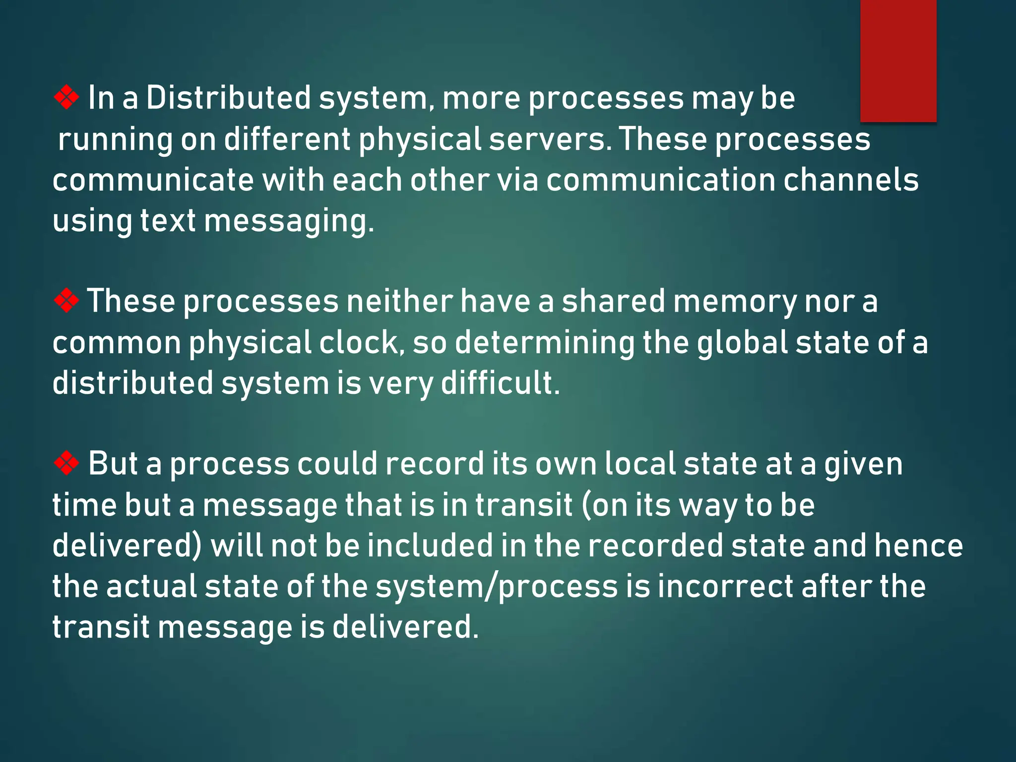 ❖ In a Distributed system, more processes may be
running on different physical servers. These processes
communicate with each other via communication channels
using text messaging.
❖ These processes neither have a shared memory nor a
common physical clock, so determining the global state of a
distributed system is very difficult.
❖ But a process could record its own local state at a given
time but a message that is in transit (on its way to be
delivered) will not be included in the recorded state and hence
the actual state of the system/process is incorrect after the
transit message is delivered.
 