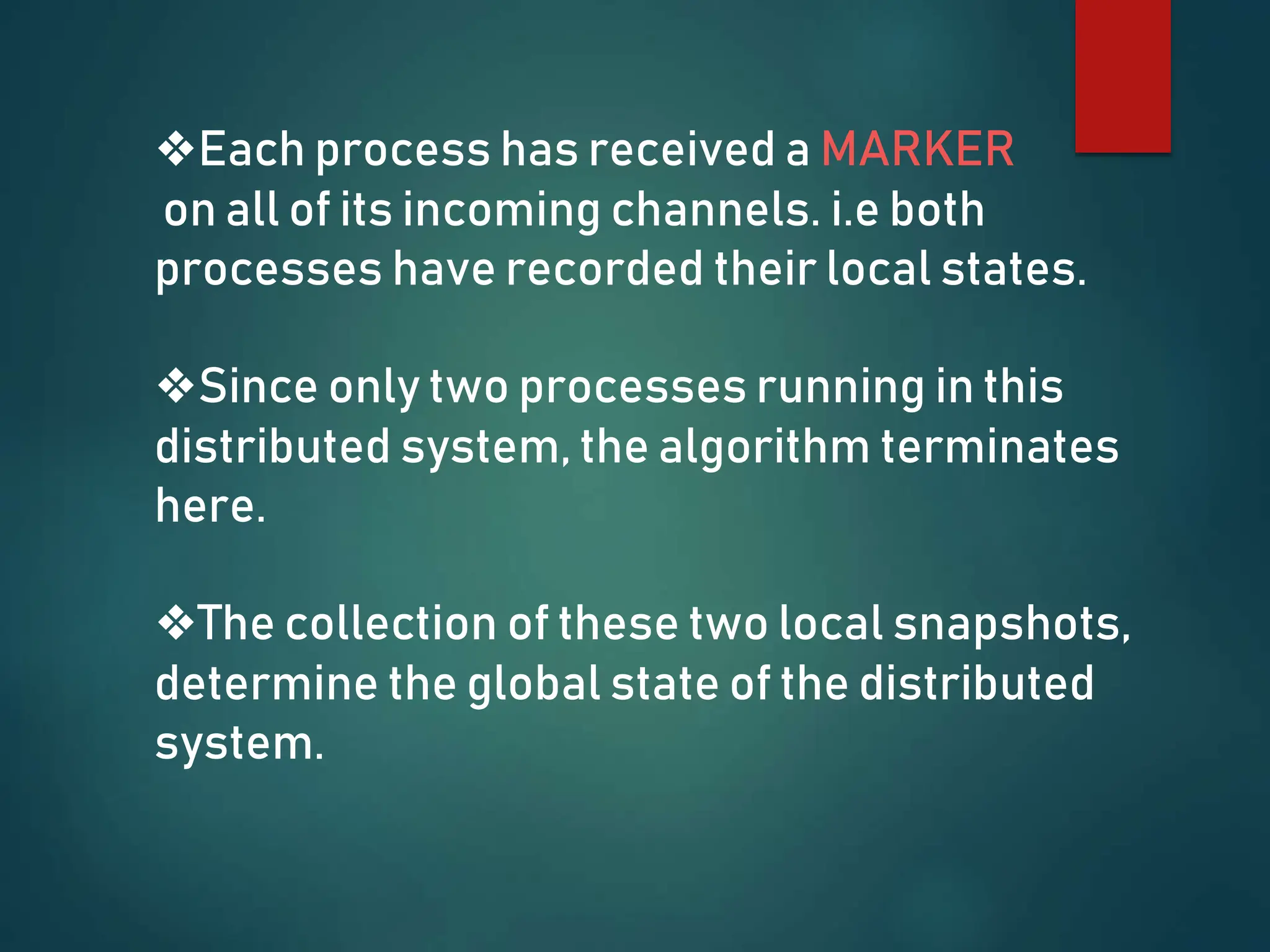 ❖Each process has received a MARKER
on all of its incoming channels. i.e both
processes have recorded their local states.
❖Since only two processes running in this
distributed system, the algorithm terminates
here.
❖The collection of these two local snapshots,
determine the global state of the distributed
system.
 