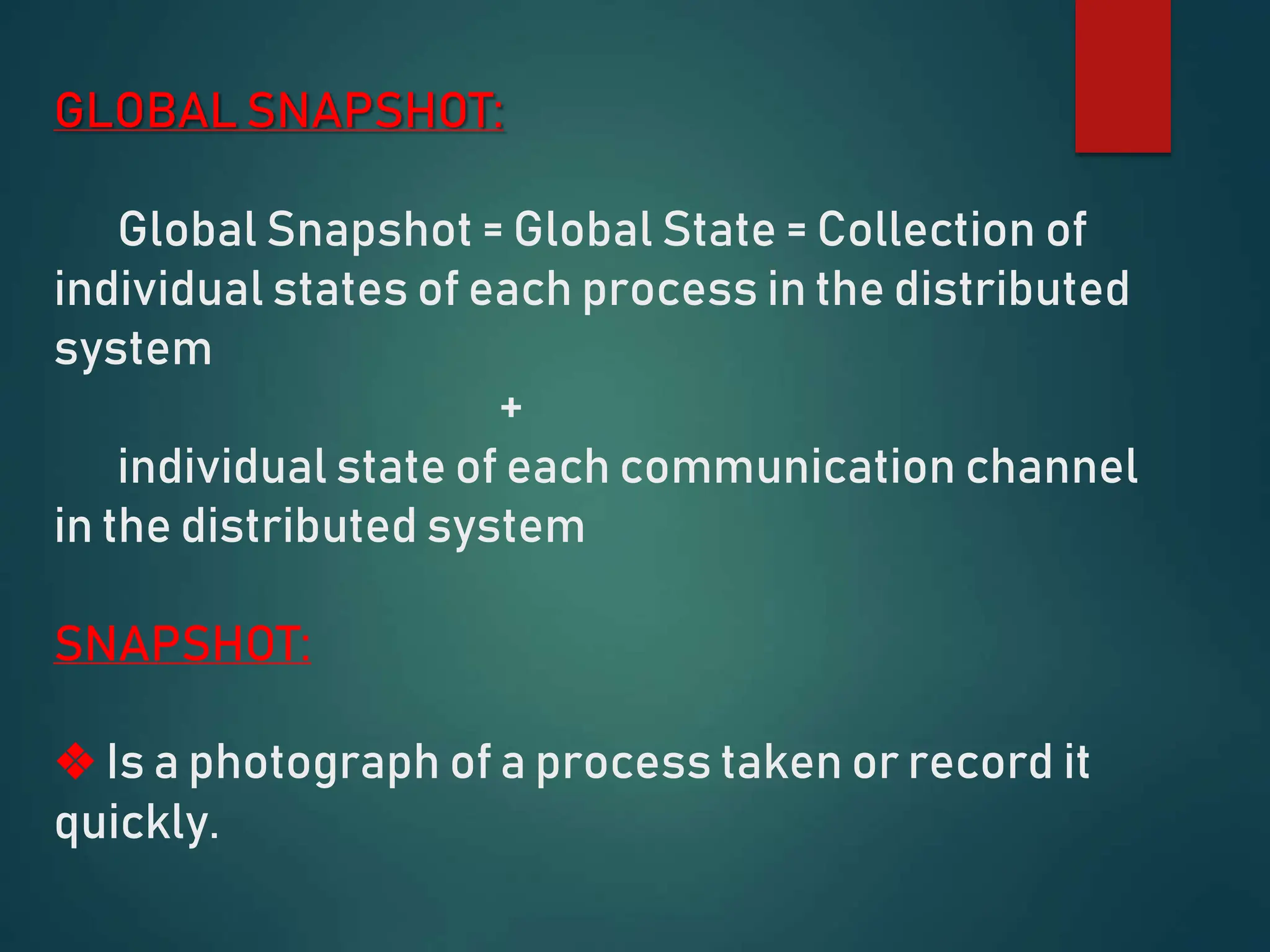 GLOBAL SNAPSHOT:
Global Snapshot = Global State = Collection of
individual states of each process in the distributed
system
+
individual state of each communication channel
in the distributed system
SNAPSHOT:
❖ Is a photograph of a process taken or record it
quickly.
 