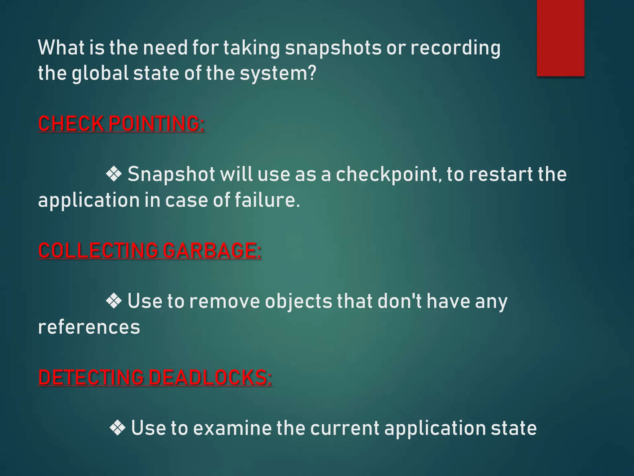 What is the need for taking snapshots or recording
the global state of the system?
CHECK POINTING:
❖ Snapshot will use as a checkpoint, to restart the
application in case of failure.
COLLECTING GARBAGE:
❖ Use to remove objects that don't have any
references
DETECTING DEADLOCKS:
❖ Use to examine the current application state
 