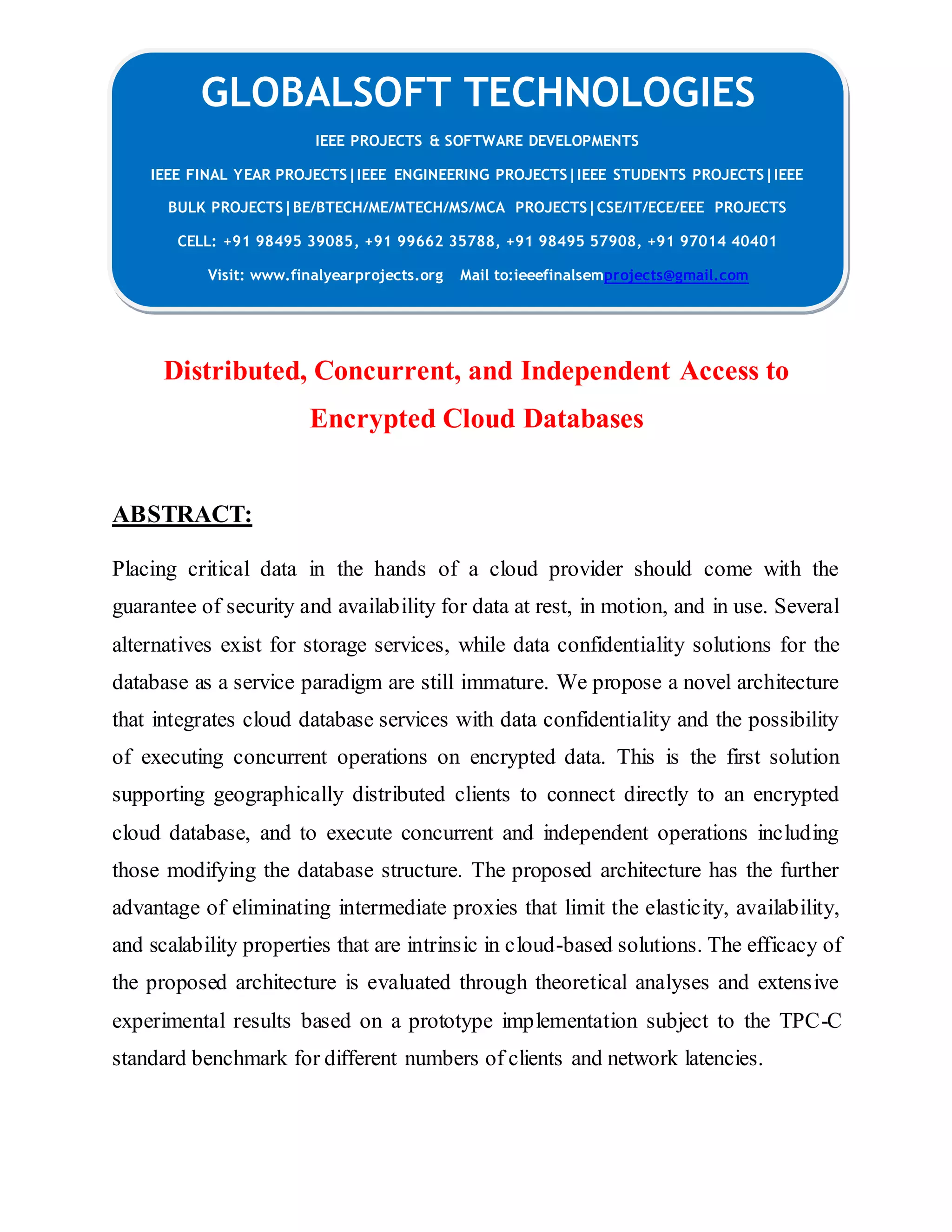 GLOBALSOFT TECHNOLOGIES IEEE PROJECTS & SOFTWARE DEVELOPMENTS IEEE FINAL YEAR PROJECTS|IEEE ENGINEERING PROJECTS|IEEE STUDENTS PROJECTS|IEEE BULK PROJECTS|BE/BTECH/ME/MTECH/MS/MCA PROJECTS|CSE/IT/ECE/EEE PROJECTS CELL: +91 98495 39085, +91 99662 35788, +91 98495 57908, +91 97014 40401 Visit: www.finalyearprojects.org Mail to:ieeefinalsemprojects@gmail.com Distributed, Concurrent, and Independent Access to Encrypted Cloud Databases ABSTRACT: Placing critical data in the hands of a cloud provider should come with the guarantee of security and availability for data at rest, in motion, and in use. Several alternatives exist for storage services, while data confidentiality solutions for the database as a service paradigm are still immature. We propose a novel architecture that integrates cloud database services with data confidentiality and the possibility of executing concurrent operations on encrypted data. This is the first solution supporting geographically distributed clients to connect directly to an encrypted cloud database, and to execute concurrent and independent operations including those modifying the database structure. The proposed architecture has the further advantage of eliminating intermediate proxies that limit the elasticity, availability, and scalability properties that are intrinsic in cloud-based solutions. The efficacy of the proposed architecture is evaluated through theoretical analyses and extensive experimental results based on a prototype implementation subject to the TPC-C standard benchmark for different numbers of clients and network latencies. 