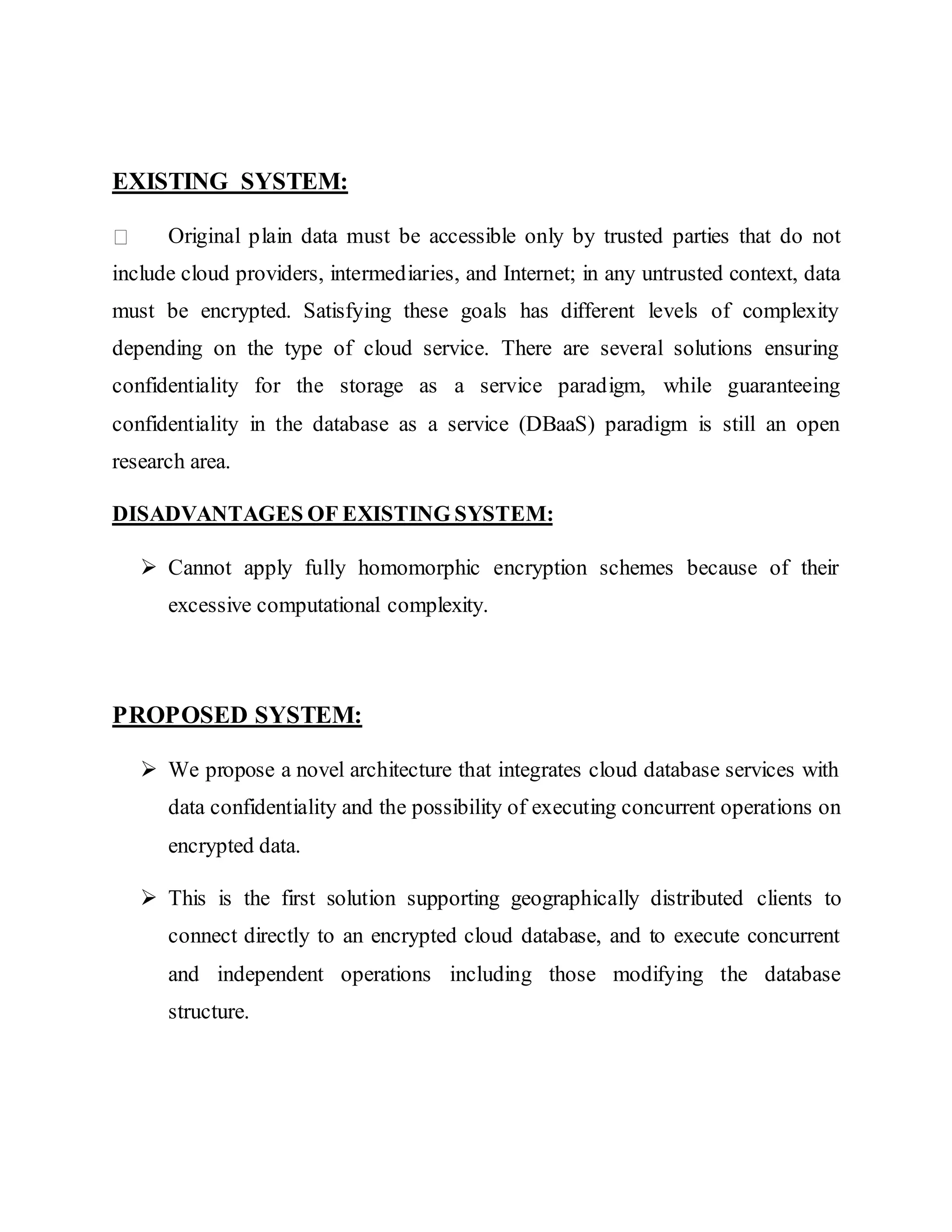EXISTING SYSTEM: Original plain data must be accessible only by trusted parties that do not include cloud providers, intermediaries, and Internet; in any untrusted context, data must be encrypted. Satisfying these goals has different levels of complexity depending on the type of cloud service. There are several solutions ensuring confidentiality for the storage as a service paradigm, while guaranteeing confidentiality in the database as a service (DBaaS) paradigm is still an open research area. DISADVANTAGES OF EXISTING SYSTEM:  Cannot apply fully homomorphic encryption schemes because of their excessive computational complexity. PROPOSED SYSTEM:  We propose a novel architecture that integrates cloud database services with data confidentiality and the possibility of executing concurrent operations on encrypted data.  This is the first solution supporting geographically distributed clients to connect directly to an encrypted cloud database, and to execute concurrent and independent operations including those modifying the database structure. 