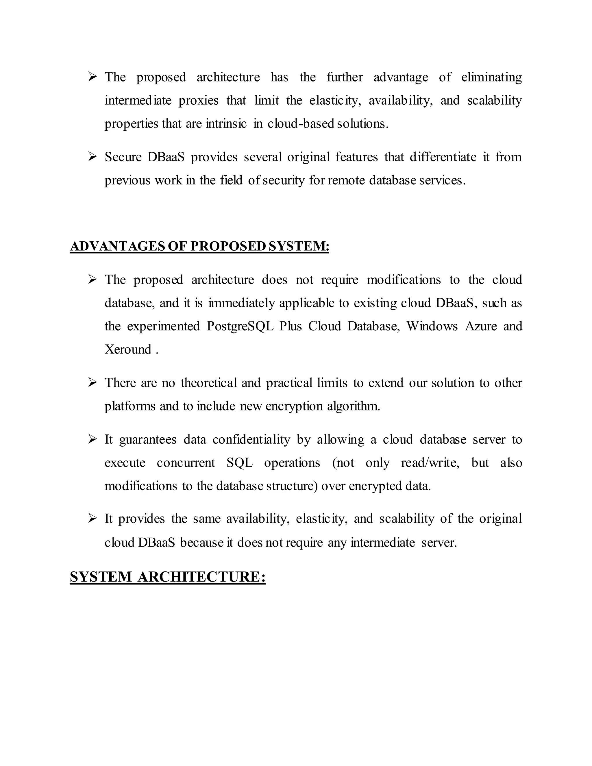  The proposed architecture has the further advantage of eliminating intermediate proxies that limit the elasticity, availability, and scalability properties that are intrinsic in cloud-based solutions.  Secure DBaaS provides several original features that differentiate it from previous work in the field of security for remote database services. ADVANTAGES OF PROPOSED SYSTEM:  The proposed architecture does not require modifications to the cloud database, and it is immediately applicable to existing cloud DBaaS, such as the experimented PostgreSQL Plus Cloud Database, Windows Azure and Xeround .  There are no theoretical and practical limits to extend our solution to other platforms and to include new encryption algorithm.  It guarantees data confidentiality by allowing a cloud database server to execute concurrent SQL operations (not only read/write, but also modifications to the database structure) over encrypted data.  It provides the same availability, elasticity, and scalability of the original cloud DBaaS because it does not require any intermediate server. SYSTEM ARCHITECTURE: 