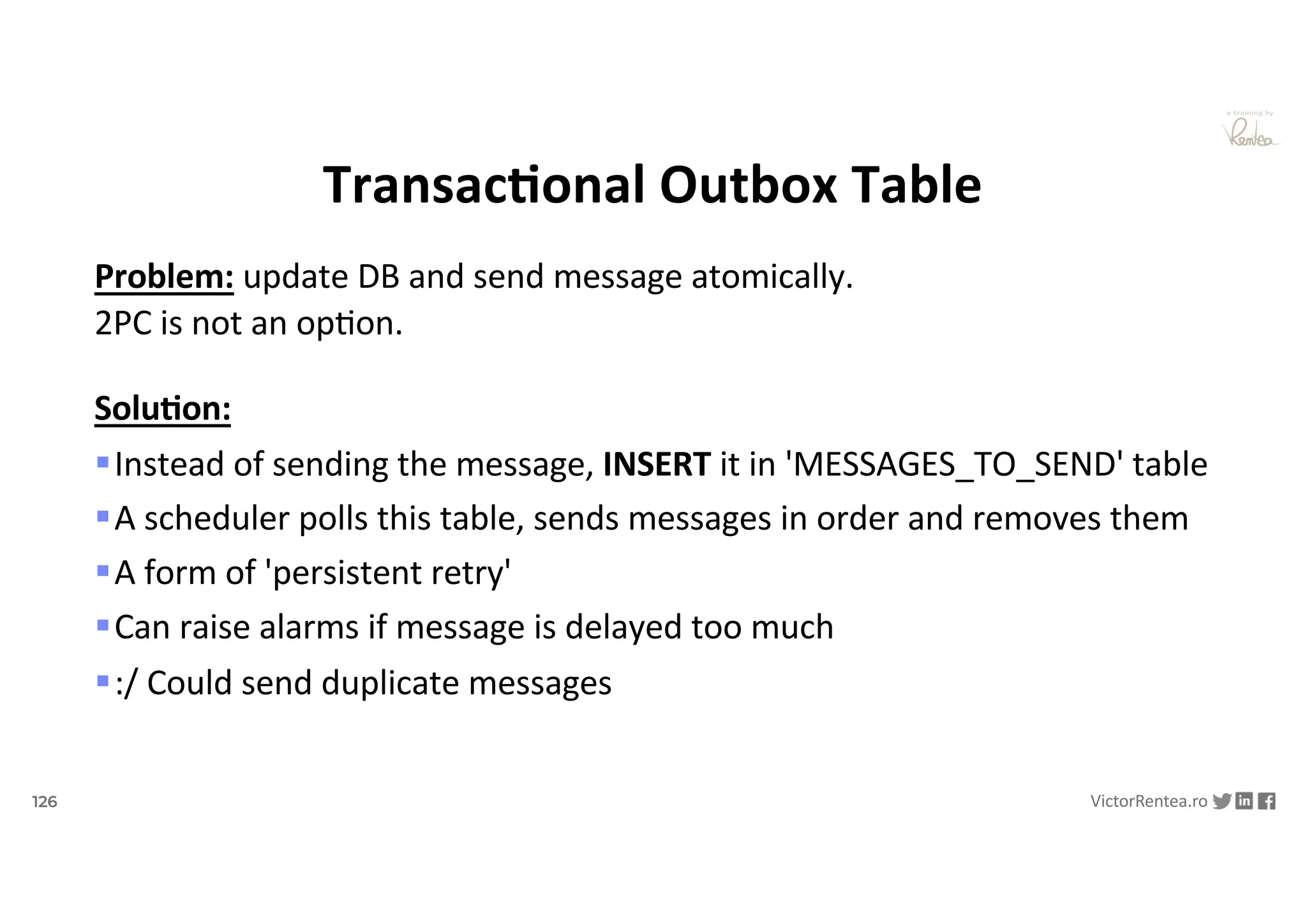 126 VictorRentea.ro
a training by
TransacAonal Outbox Table
Problem: update DB and send message atomically.
2PC is not an opNon.
Solu/on:
§Instead of sending the message, INSERT it in 'MESSAGES_TO_SEND' table
§A scheduler polls this table, sends messages in order and removes them
§A form of 'persistent retry'
§Can raise alarms if message is delayed too much
§:/ Could send duplicate messages
 