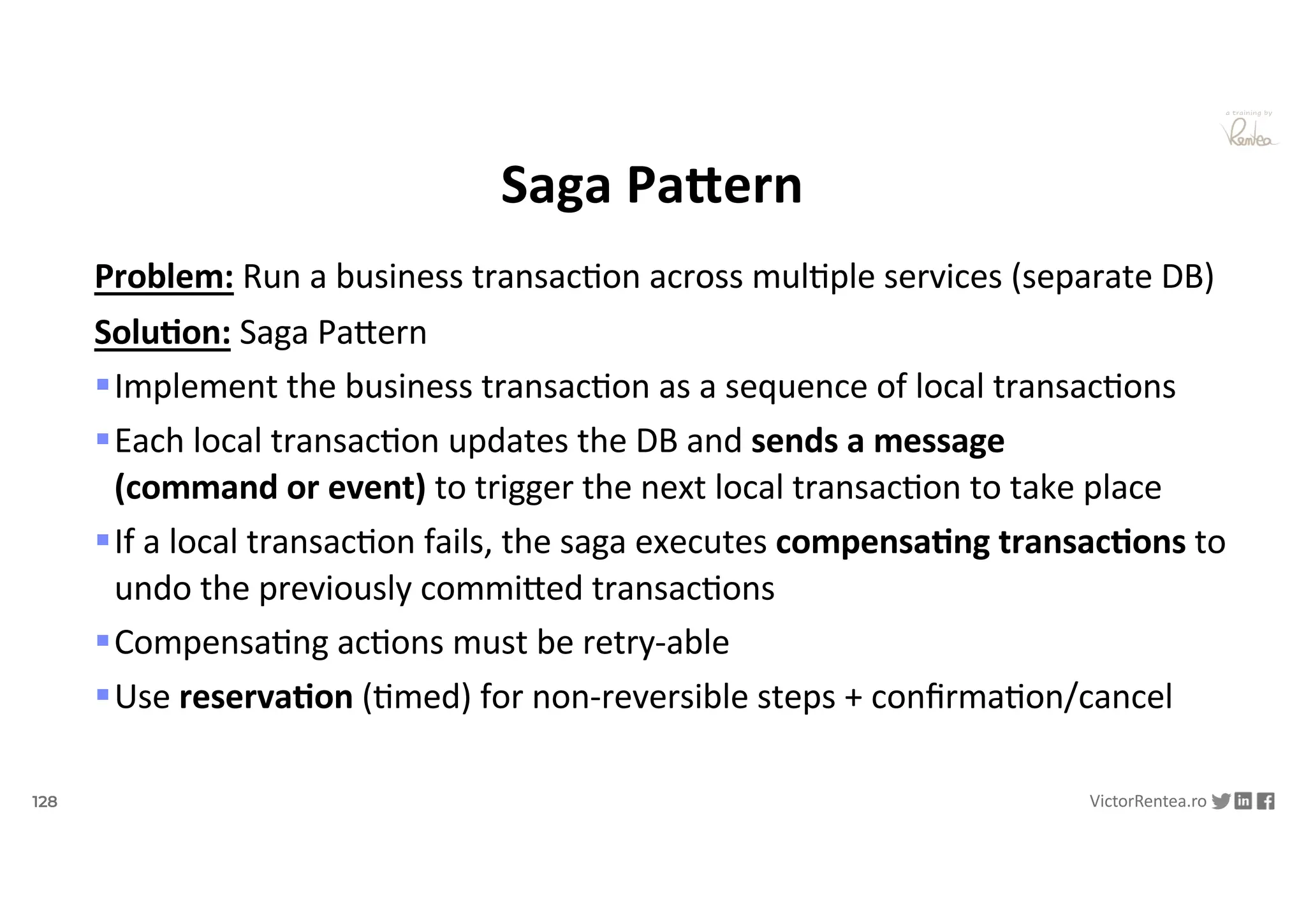 128 VictorRentea.ro
a training by
Saga PaJern
Problem: Run a business transacNon across mulNple services (separate DB)
Solu/on: Saga PaYern
§Implement the business transacNon as a sequence of local transacNons
§Each local transacNon updates the DB and sends a message
(command or event) to trigger the next local transacNon to take place
§If a local transacNon fails, the saga executes compensa/ng transac/ons to
undo the previously commiYed transacNons
§CompensaNng acNons must be retry-able
§Use reserva/on (Nmed) for non-reversible steps + conﬁrmaNon/cancel
 