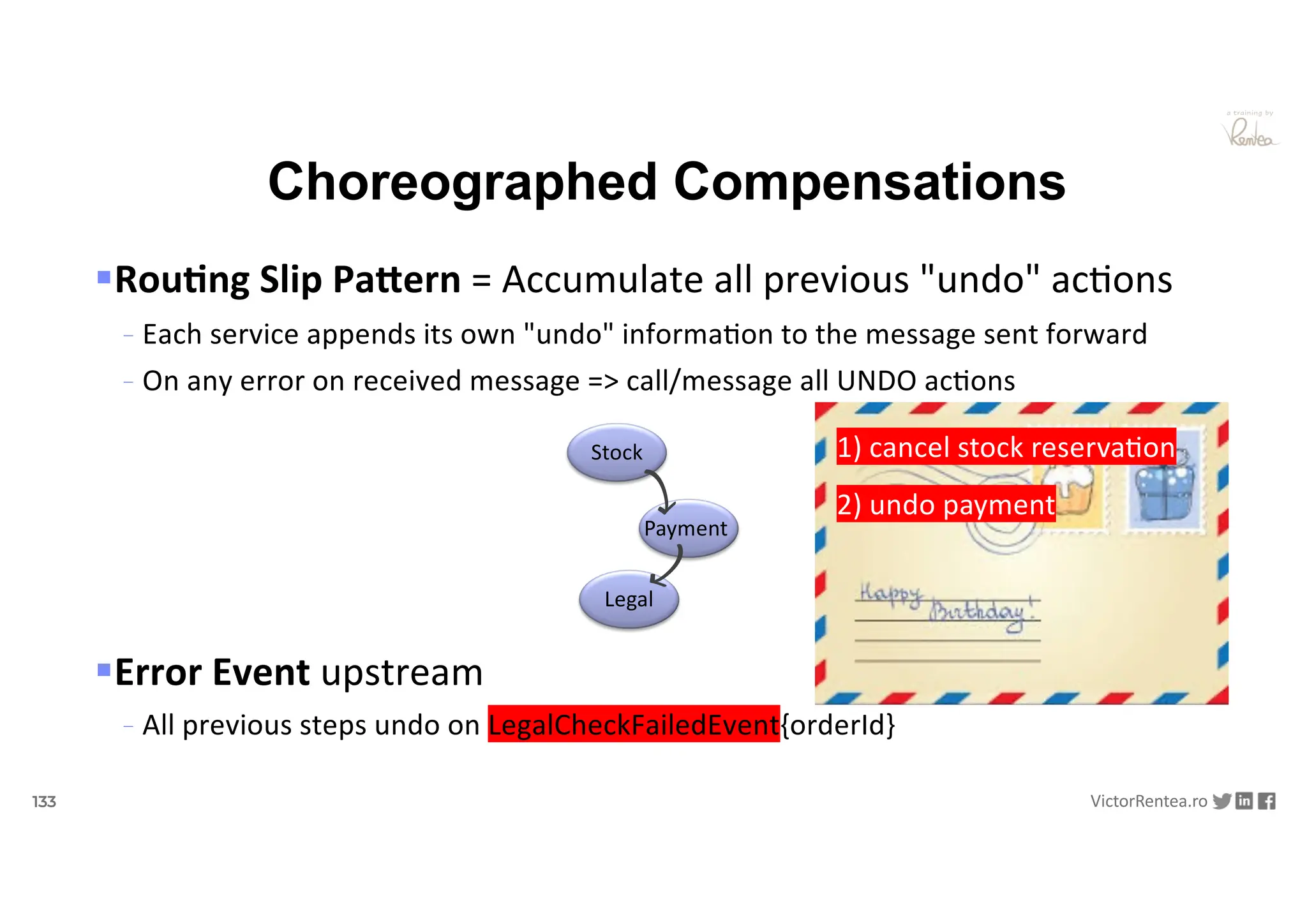 133 VictorRentea.ro
a training by
§Rou&ng Slip PaAern = Accumulate all previous "undo" ac<ons
- Each service appends its own "undo" informa6on to the message sent forward
- On any error on received message => call/message all UNDO ac6ons
§Error Event upstream
- All previous steps undo on LegalCheckFailedEvent{orderId}
Choreographed Compensations
Stock
Payment
Legal
1) cancel stock reserva6on
2) undo payment
 
