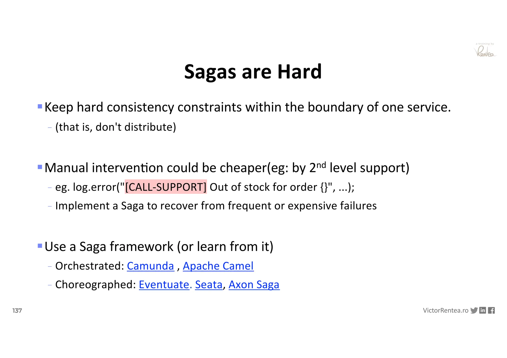 137 VictorRentea.ro
a training by
Sagas are Hard
§Keep hard consistency constraints within the boundary of one service.
- (that is, don't distribute)
§Manual intervenNon could be cheaper(eg: by 2nd level support)
- eg. log.error("[CALL-SUPPORT] Out of stock for order {}", ...);
- Implement a Saga to recover from frequent or expensive failures
§Use a Saga framework (or learn from it)
- Orchestrated: Camunda , Apache Camel
- Choreographed: Eventuate. Seata, Axon Saga
 
