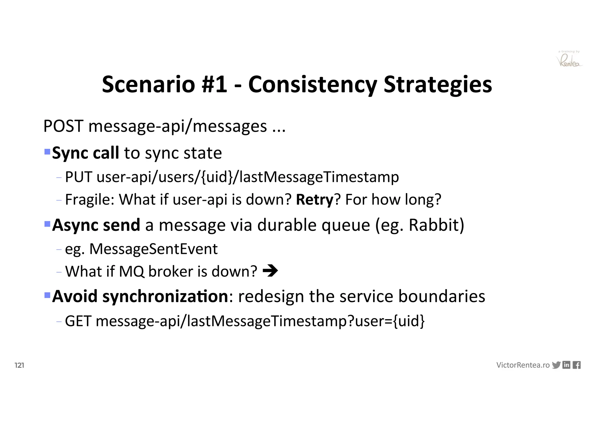 121 VictorRentea.ro
a training by
POST message-api/messages ...
§Sync call to sync state
- PUT user-api/users/{uid}/lastMessageTimestamp
- Fragile: What if user-api is down? Retry? For how long?
§Async send a message via durable queue (eg. Rabbit)
- eg. MessageSentEvent
- What if MQ broker is down? è
§Avoid synchroniza&on: redesign the service boundaries
- GET message-api/lastMessageTimestamp?user={uid}
Scenario #1 - Consistency Strategies
 