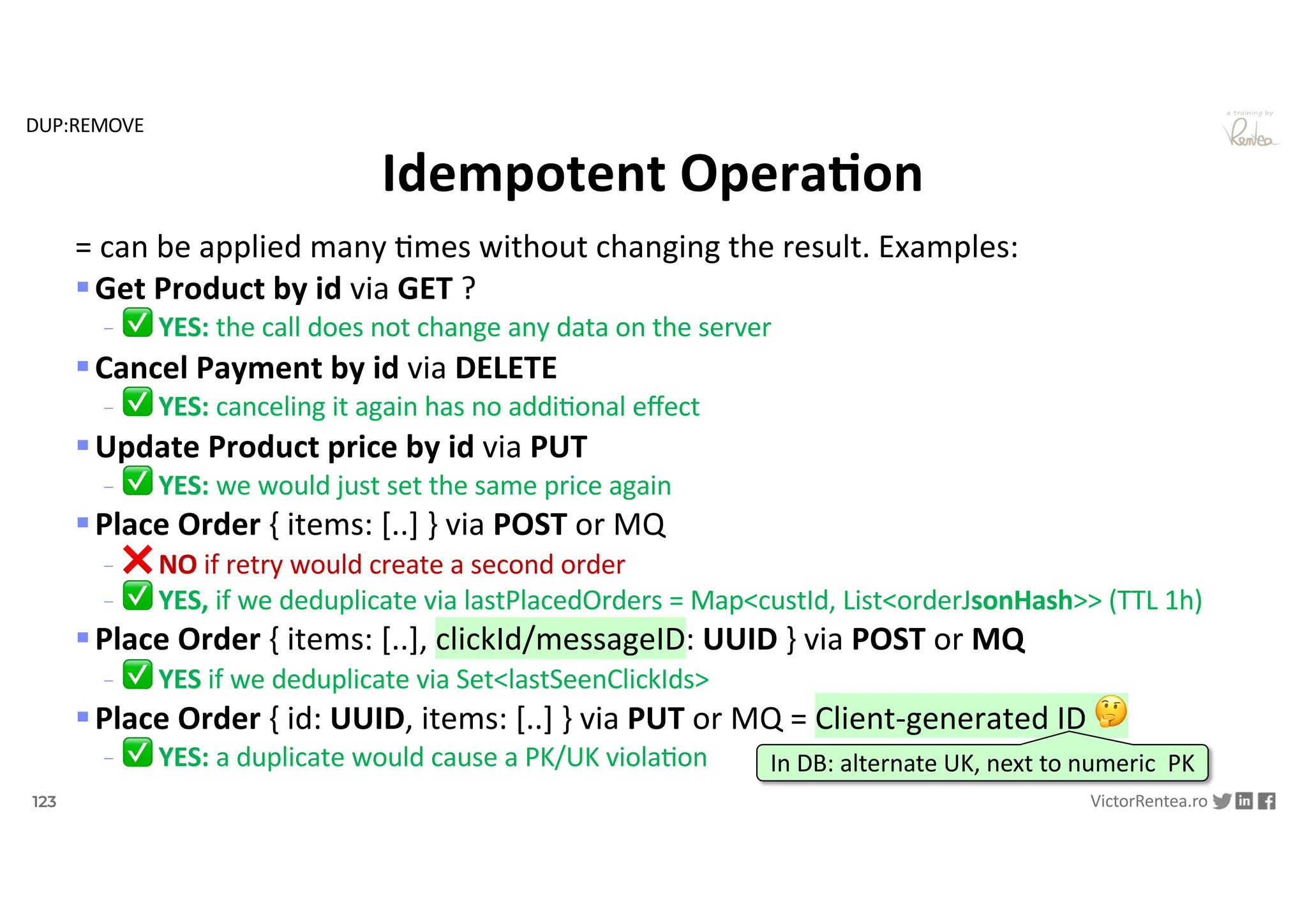 123 VictorRentea.ro
a training by
= can be applied many .mes without changing the result. Examples:
§Get Product by id via GET ?
- ✅ YES: the call does not change any data on the server
§Cancel Payment by id via DELETE
- ✅ YES: canceling it again has no addi1onal eﬀect
§Update Product price by id via PUT
- ✅ YES: we would just set the same price again
§Place Order { items: [..] } via POST or MQ
- ❌ NO if retry would create a second order
- ✅ YES, if we deduplicate via lastPlacedOrders = Map<custId, List<orderJsonHash>> (TTL 1h)
§Place Order { items: [..], clickId/messageID: UUID } via POST or MQ
- ✅ YES if we deduplicate via Set<lastSeenClickIds>
§Place Order { id: UUID, items: [..] } via PUT or MQ = Client-generated ID 🤔
- ✅ YES: a duplicate would cause a PK/UK viola1on
Idempotent OperaAon
In DB: alternate UK, next to numeric PK
DUP:REMOVE
 
