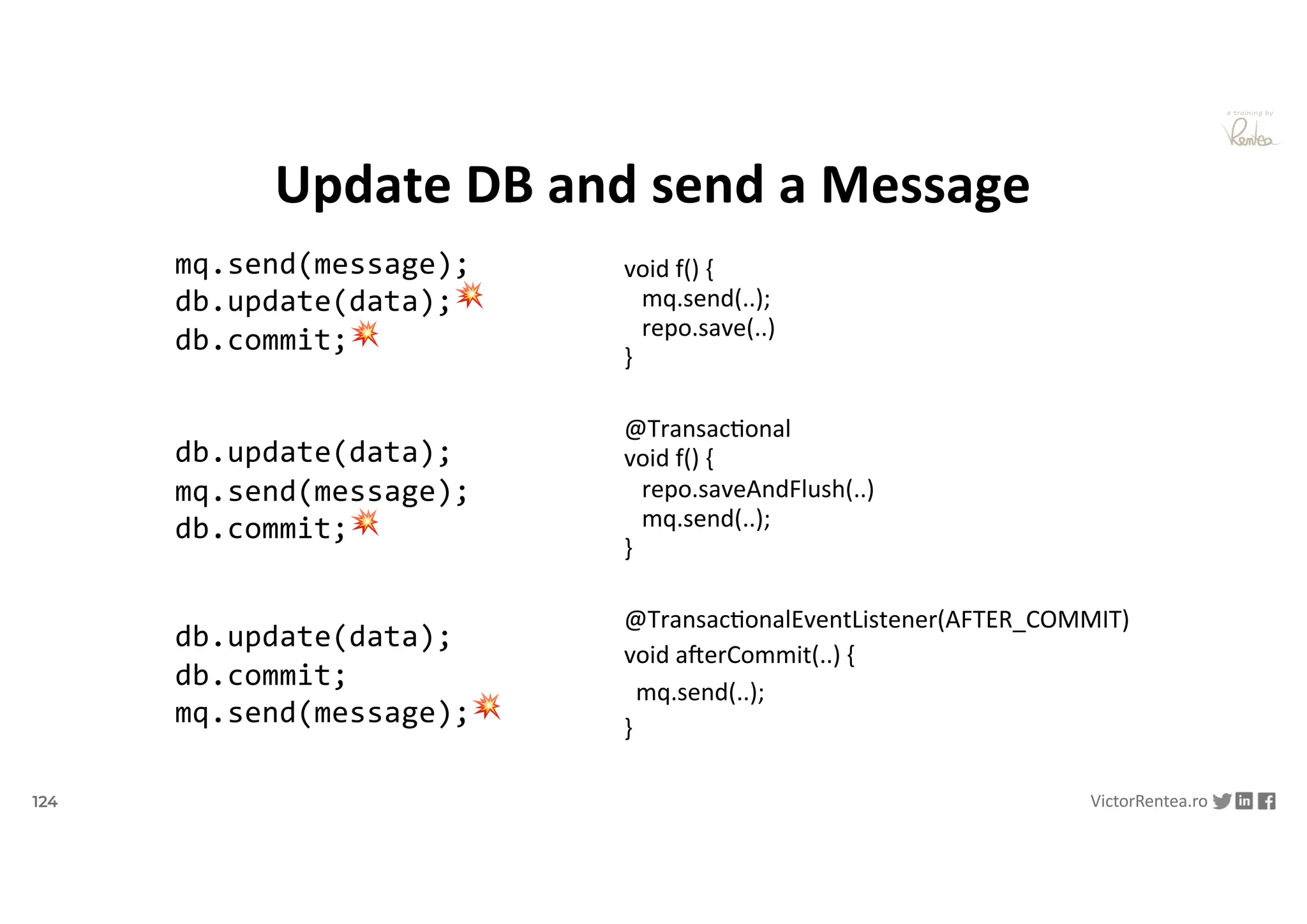 124 VictorRentea.ro
a training by
Update DB and send a Message
void f() {
mq.send(..);
repo.save(..)
}
@TransacDonal
void f() {
repo.saveAndFlush(..)
mq.send(..);
}
@TransacDonalEventListener(AFTER_COMMIT)
void aOerCommit(..) {
mq.send(..);
}
db.update(data);
db.commit;
mq.send(message);💥
db.update(data);
mq.send(message);
db.commit;💥
mq.send(message);
db.update(data);💥
db.commit;💥
 