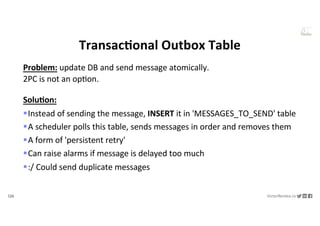126 VictorRentea.ro
a training by
TransacAonal Outbox Table
Problem: update DB and send message atomically.
2PC is not an opNon.
Solu/on:
§Instead of sending the message, INSERT it in 'MESSAGES_TO_SEND' table
§A scheduler polls this table, sends messages in order and removes them
§A form of 'persistent retry'
§Can raise alarms if message is delayed too much
§:/ Could send duplicate messages
 