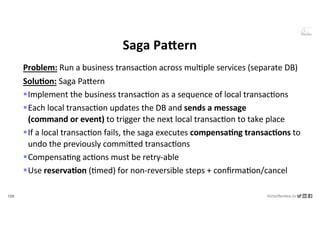 128 VictorRentea.ro
a training by
Saga PaJern
Problem: Run a business transacNon across mulNple services (separate DB)
Solu/on: Saga PaYern
§Implement the business transacNon as a sequence of local transacNons
§Each local transacNon updates the DB and sends a message
(command or event) to trigger the next local transacNon to take place
§If a local transacNon fails, the saga executes compensa/ng transac/ons to
undo the previously commiYed transacNons
§CompensaNng acNons must be retry-able
§Use reserva/on (Nmed) for non-reversible steps + conﬁrmaNon/cancel
 