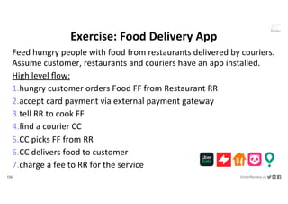136 VictorRentea.ro
a training by
Feed hungry people with food from restaurants delivered by couriers.
Assume customer, restaurants and couriers have an app installed.
High level ﬂow:
1.hungry customer orders Food FF from Restaurant RR
2.accept card payment via external payment gateway
3.tell RR to cook FF
4.ﬁnd a courier CC
5.CC picks FF from RR
6.CC delivers food to customer
7.charge a fee to RR for the service
Exercise: Food Delivery App
 