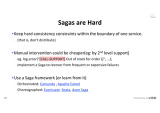 137 VictorRentea.ro
a training by
Sagas are Hard
§Keep hard consistency constraints within the boundary of one service.
- (that is, don't distribute)
§Manual intervenNon could be cheaper(eg: by 2nd level support)
- eg. log.error("[CALL-SUPPORT] Out of stock for order {}", ...);
- Implement a Saga to recover from frequent or expensive failures
§Use a Saga framework (or learn from it)
- Orchestrated: Camunda , Apache Camel
- Choreographed: Eventuate. Seata, Axon Saga
 