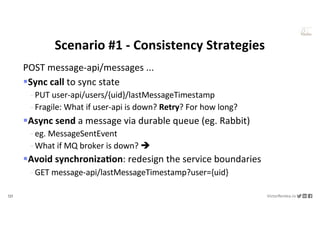 121 VictorRentea.ro
a training by
POST message-api/messages ...
§Sync call to sync state
- PUT user-api/users/{uid}/lastMessageTimestamp
- Fragile: What if user-api is down? Retry? For how long?
§Async send a message via durable queue (eg. Rabbit)
- eg. MessageSentEvent
- What if MQ broker is down? è
§Avoid synchroniza&on: redesign the service boundaries
- GET message-api/lastMessageTimestamp?user={uid}
Scenario #1 - Consistency Strategies
 