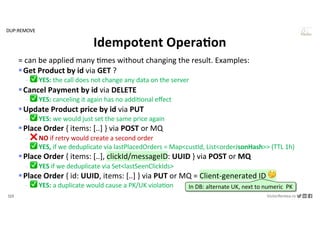 123 VictorRentea.ro
a training by
= can be applied many .mes without changing the result. Examples:
§Get Product by id via GET ?
- ✅ YES: the call does not change any data on the server
§Cancel Payment by id via DELETE
- ✅ YES: canceling it again has no addi1onal eﬀect
§Update Product price by id via PUT
- ✅ YES: we would just set the same price again
§Place Order { items: [..] } via POST or MQ
- ❌ NO if retry would create a second order
- ✅ YES, if we deduplicate via lastPlacedOrders = Map<custId, List<orderJsonHash>> (TTL 1h)
§Place Order { items: [..], clickId/messageID: UUID } via POST or MQ
- ✅ YES if we deduplicate via Set<lastSeenClickIds>
§Place Order { id: UUID, items: [..] } via PUT or MQ = Client-generated ID 🤔
- ✅ YES: a duplicate would cause a PK/UK viola1on
Idempotent OperaAon
In DB: alternate UK, next to numeric PK
DUP:REMOVE
 