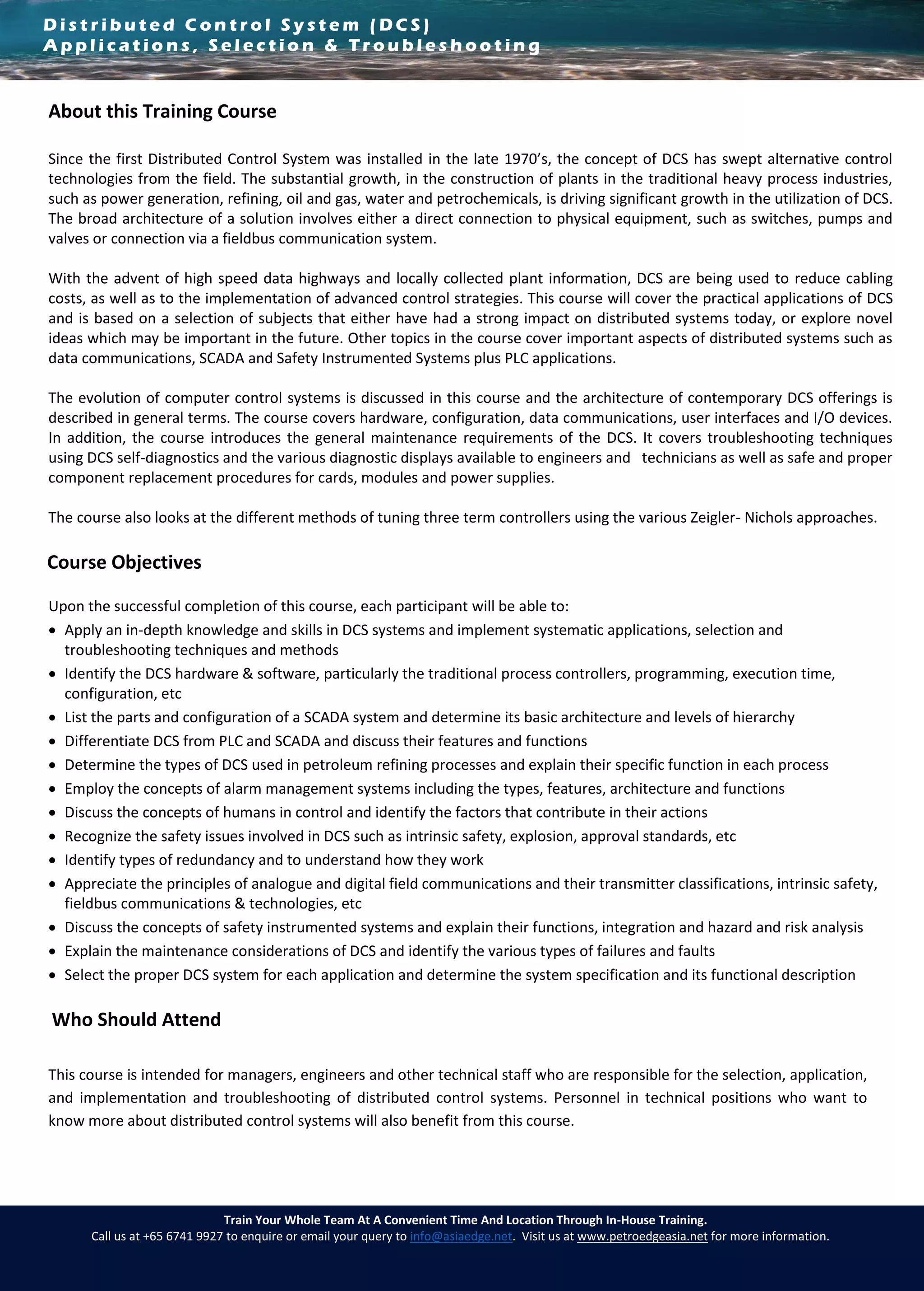 D i s t r i b u t e d C o n t r o l S y s t e m ( D C S )
A p p l i c a t i o n s , S e l e c t i o n & T r o u b l e s h o o t i n g
Train Your Whole Team At A Convenient Time And Location Through In-House Training.
Call us at +65 6741 9927 to enquire or email your query to info@asiaedge.net. Visit us at www.petroedgeasia.net for more information.
About this Training Course
Since the first Distributed Control System was installed in the late 1970’s, the concept of DCS has swept alternative control
technologies from the field. The substantial growth, in the construction of plants in the traditional heavy process industries,
such as power generation, refining, oil and gas, water and petrochemicals, is driving significant growth in the utilization of DCS.
The broad architecture of a solution involves either a direct connection to physical equipment, such as switches, pumps and
valves or connection via a fieldbus communication system.
With the advent of high speed data highways and locally collected plant information, DCS are being used to reduce cabling
costs, as well as to the implementation of advanced control strategies. This course will cover the practical applications of DCS
and is based on a selection of subjects that either have had a strong impact on distributed systems today, or explore novel
ideas which may be important in the future. Other topics in the course cover important aspects of distributed systems such as
data communications, SCADA and Safety Instrumented Systems plus PLC applications.
The evolution of computer control systems is discussed in this course and the architecture of contemporary DCS offerings is
described in general terms. The course covers hardware, configuration, data communications, user interfaces and I/O devices.
In addition, the course introduces the general maintenance requirements of the DCS. It covers troubleshooting techniques
using DCS self-diagnostics and the various diagnostic displays available to engineers and technicians as well as safe and proper
component replacement procedures for cards, modules and power supplies.
The course also looks at the different methods of tuning three term controllers using the various Zeigler- Nichols approaches.
Course Objectives
Upon the successful completion of this course, each participant will be able to:
 Apply an in-depth knowledge and skills in DCS systems and implement systematic applications, selection and
troubleshooting techniques and methods
 Identify the DCS hardware & software, particularly the traditional process controllers, programming, execution time,
configuration, etc
 List the parts and configuration of a SCADA system and determine its basic architecture and levels of hierarchy
 Differentiate DCS from PLC and SCADA and discuss their features and functions
 Determine the types of DCS used in petroleum refining processes and explain their specific function in each process
 Employ the concepts of alarm management systems including the types, features, architecture and functions
 Discuss the concepts of humans in control and identify the factors that contribute in their actions
 Recognize the safety issues involved in DCS such as intrinsic safety, explosion, approval standards, etc
 Identify types of redundancy and to understand how they work
 Appreciate the principles of analogue and digital field communications and their transmitter classifications, intrinsic safety,
fieldbus communications & technologies, etc
 Discuss the concepts of safety instrumented systems and explain their functions, integration and hazard and risk analysis
 Explain the maintenance considerations of DCS and identify the various types of failures and faults
 Select the proper DCS system for each application and determine the system specification and its functional description
Who Should Attend
This course is intended for managers, engineers and other technical staff who are responsible for the selection, application,
and implementation and troubleshooting of distributed control systems. Personnel in technical positions who want to
know more about distributed control systems will also benefit from this course.
 