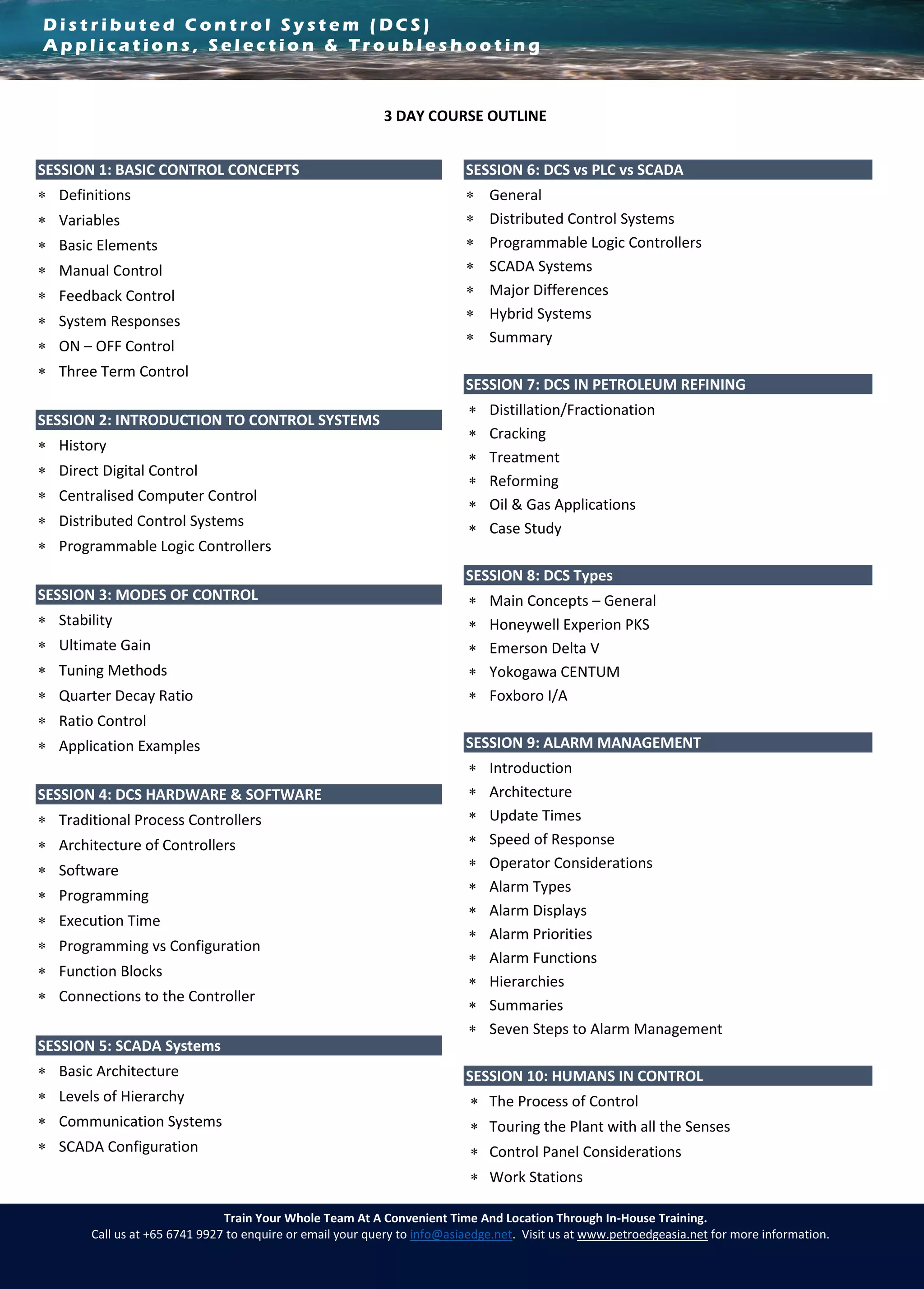 D i s t r i b u t e d C o n t r o l S y s t e m ( D C S )
A p p l i c a t i o n s , S e l e c t i o n & T r o u b l e s h o o t i n g
Train Your Whole Team At A Convenient Time And Location Through In-House Training.
Call us at +65 6741 9927 to enquire or email your query to info@asiaedge.net. Visit us at www.petroedgeasia.net for more information.
3 DAY COURSE OUTLINE
SESSION 1: BASIC CONTROL CONCEPTS
 Definitions
 Variables
 Basic Elements
 Manual Control
 Feedback Control
 System Responses
 ON – OFF Control
 Three Term Control
SESSION 2: INTRODUCTION TO CONTROL SYSTEMS
 History
 Direct Digital Control
 Centralised Computer Control
 Distributed Control Systems
 Programmable Logic Controllers
SESSION 3: MODES OF CONTROL
 Stability
 Ultimate Gain
 Tuning Methods
 Quarter Decay Ratio
 Ratio Control
 Application Examples
SESSION 4: DCS HARDWARE & SOFTWARE
 Traditional Process Controllers
 Architecture of Controllers
 Software
 Programming
 Execution Time
 Programming vs Configuration
 Function Blocks
 Connections to the Controller

SESSION 5: SCADA Systems
 Basic Architecture
 Levels of Hierarchy
 Communication Systems
 SCADA Configuration
SESSION 6: DCS vs PLC vs SCADA
 General
 Distributed Control Systems
 Programmable Logic Controllers
 SCADA Systems
 Major Differences
 Hybrid Systems
 Summary
SESSION 7: DCS IN PETROLEUM REFINING
 Distillation/Fractionation
 Cracking
 Treatment
 Reforming
 Oil & Gas Applications
 Case Study
SESSION 8: DCS Types
 Main Concepts – General
 Honeywell Experion PKS
 Emerson Delta V
 Yokogawa CENTUM
 Foxboro I/A
SESSION 9: ALARM MANAGEMENT
 Introduction
 Architecture
 Update Times
 Speed of Response
 Operator Considerations
 Alarm Types
 Alarm Displays
 Alarm Priorities
 Alarm Functions
 Hierarchies
 Summaries
 Seven Steps to Alarm Management
SESSION 10: HUMANS IN CONTROL
 The Process of Control
 Touring the Plant with all the Senses
 Control Panel Considerations
 Work Stations
 