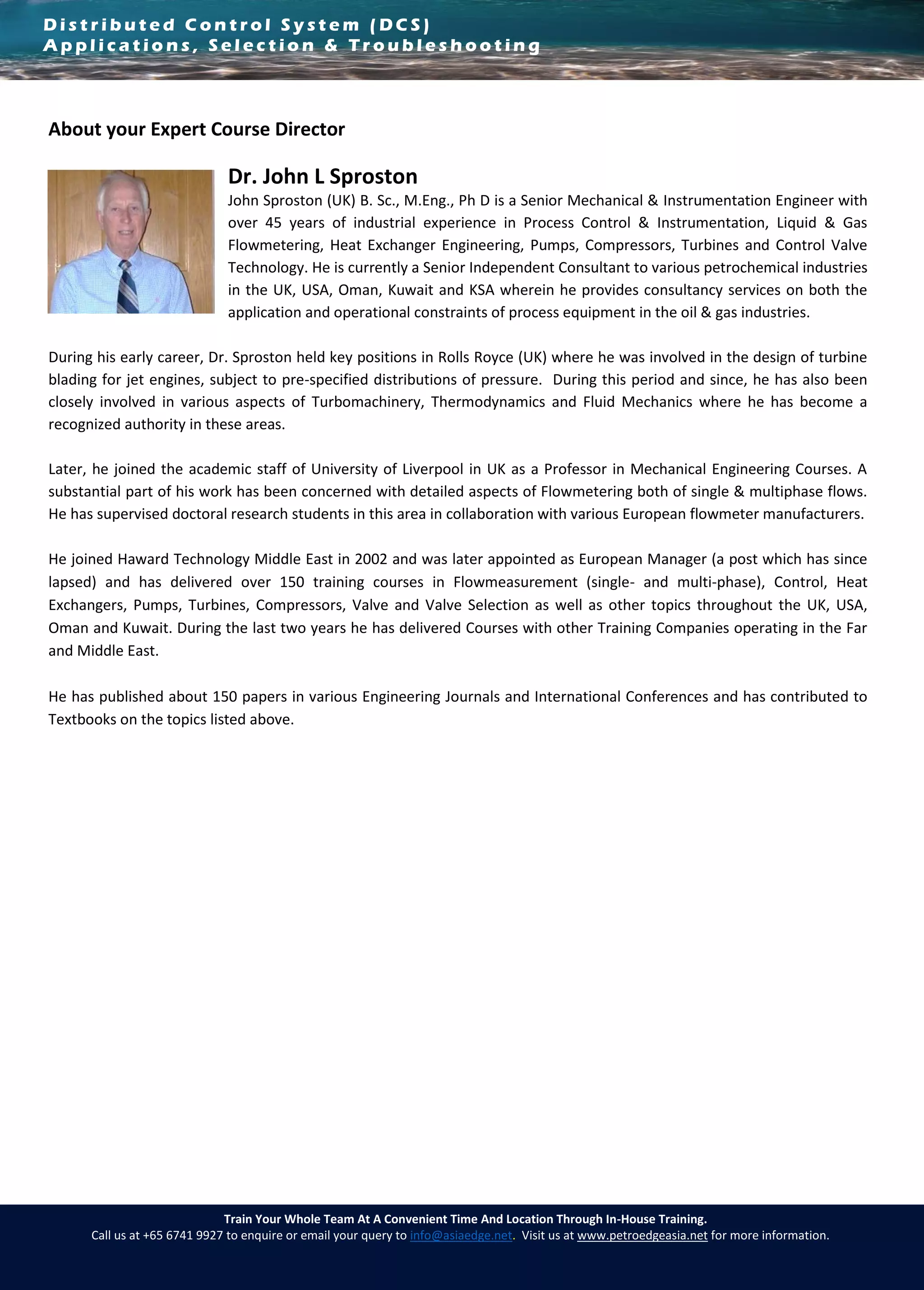 D i s t r i b u t e d C o n t r o l S y s t e m ( D C S )
A p p l i c a t i o n s , S e l e c t i o n & T r o u b l e s h o o t i n g
Train Your Whole Team At A Convenient Time And Location Through In-House Training.
Call us at +65 6741 9927 to enquire or email your query to info@asiaedge.net. Visit us at www.petroedgeasia.net for more information.
About your Expert Course Director
Dr. John L Sproston
John Sproston (UK) B. Sc., M.Eng., Ph D is a Senior Mechanical & Instrumentation Engineer with
over 45 years of industrial experience in Process Control & Instrumentation, Liquid & Gas
Flowmetering, Heat Exchanger Engineering, Pumps, Compressors, Turbines and Control Valve
Technology. He is currently a Senior Independent Consultant to various petrochemical industries
in the UK, USA, Oman, Kuwait and KSA wherein he provides consultancy services on both the
application and operational constraints of process equipment in the oil & gas industries.
During his early career, Dr. Sproston held key positions in Rolls Royce (UK) where he was involved in the design of turbine
blading for jet engines, subject to pre-specified distributions of pressure. During this period and since, he has also been
closely involved in various aspects of Turbomachinery, Thermodynamics and Fluid Mechanics where he has become a
recognized authority in these areas.
Later, he joined the academic staff of University of Liverpool in UK as a Professor in Mechanical Engineering Courses. A
substantial part of his work has been concerned with detailed aspects of Flowmetering both of single & multiphase flows.
He has supervised doctoral research students in this area in collaboration with various European flowmeter manufacturers.
He joined Haward Technology Middle East in 2002 and was later appointed as European Manager (a post which has since
lapsed) and has delivered over 150 training courses in Flowmeasurement (single- and multi-phase), Control, Heat
Exchangers, Pumps, Turbines, Compressors, Valve and Valve Selection as well as other topics throughout the UK, USA,
Oman and Kuwait. During the last two years he has delivered Courses with other Training Companies operating in the Far
and Middle East.
He has published about 150 papers in various Engineering Journals and International Conferences and has contributed to
Textbooks on the topics listed above.
 