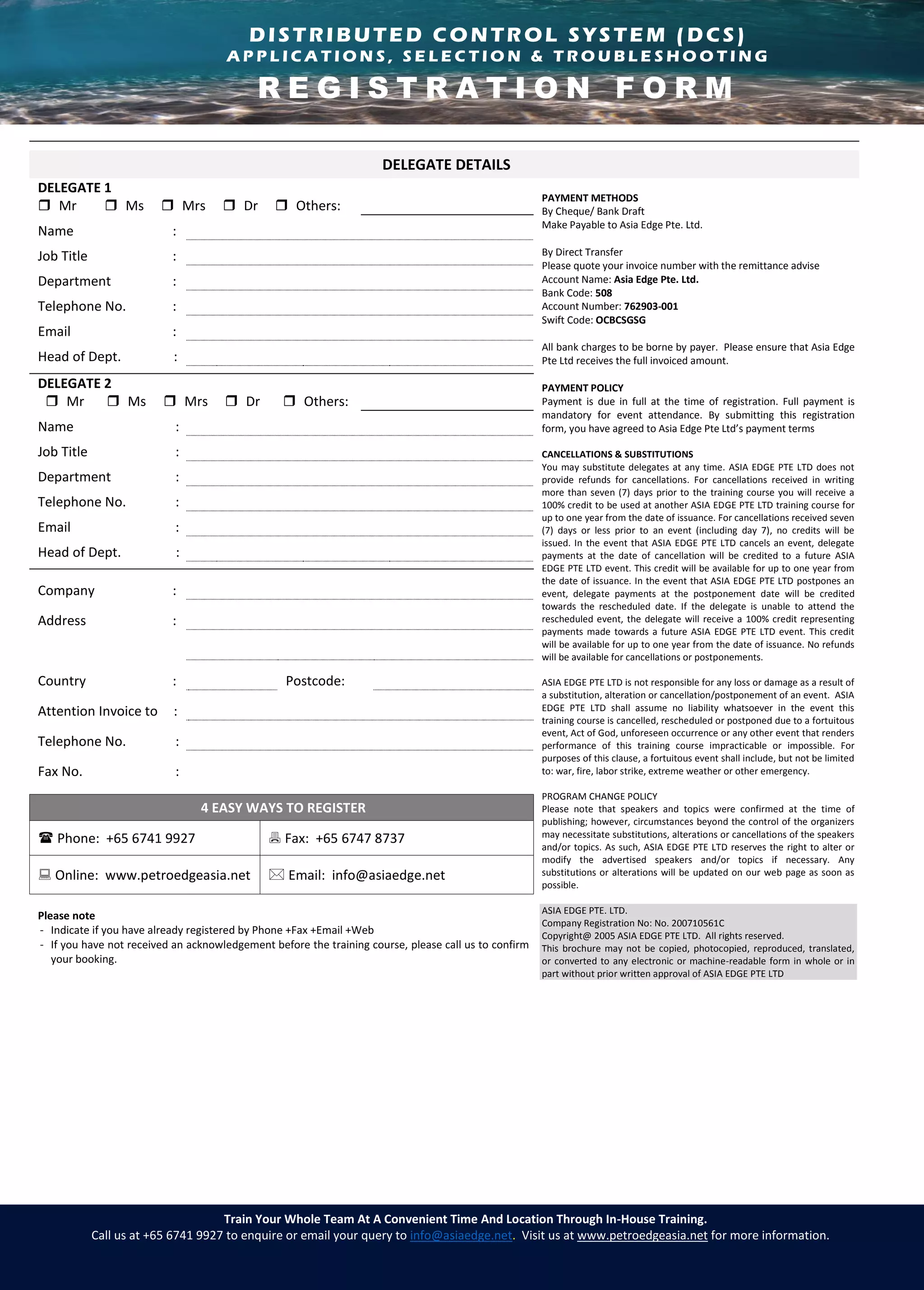 D i s t r i b u t e d C o n t r o l S y s t e m ( D C S )
A p p l i c a t i o n s , S e l e c t i o n & T r o u b l e s h o o t i n g
Train Your Whole Team At A Convenient Time And Location Through In-House Training.
Call us at +65 6741 9927 to enquire or email your query to info@asiaedge.net. Visit us at www.petroedgeasia.net for more information.
DELEGATE DETAILS
DELEGATE 1
PAYMENT METHODS
By Cheque/ Bank Draft
Make Payable to Asia Edge Pte. Ltd.
By Direct Transfer
Please quote your invoice number with the remittance advise
Account Name: Asia Edge Pte. Ltd.
Bank Code: 508
Account Number: 762903-001
Swift Code: OCBCSGSG
All bank charges to be borne by payer. Please ensure that Asia Edge
Pte Ltd receives the full invoiced amount.
PAYMENT POLICY
Payment is due in full at the time of registration. Full payment is
mandatory for event attendance. By submitting this registration
form, you have agreed to Asia Edge Pte Ltd’s payment terms
CANCELLATIONS & SUBSTITUTIONS
You may substitute delegates at any time. ASIA EDGE PTE LTD does not
provide refunds for cancellations. For cancellations received in writing
more than seven (7) days prior to the training course you will receive a
100% credit to be used at another ASIA EDGE PTE LTD training course for
up to one year from the date of issuance. For cancellations received seven
(7) days or less prior to an event (including day 7), no credits will be
issued. In the event that ASIA EDGE PTE LTD cancels an event, delegate
payments at the date of cancellation will be credited to a future ASIA
EDGE PTE LTD event. This credit will be available for up to one year from
the date of issuance. In the event that ASIA EDGE PTE LTD postpones an
event, delegate payments at the postponement date will be credited
towards the rescheduled date. If the delegate is unable to attend the
rescheduled event, the delegate will receive a 100% credit representing
payments made towards a future ASIA EDGE PTE LTD event. This credit
will be available for up to one year from the date of issuance. No refunds
will be available for cancellations or postponements.
ASIA EDGE PTE LTD is not responsible for any loss or damage as a result of
a substitution, alteration or cancellation/postponement of an event. ASIA
EDGE PTE LTD shall assume no liability whatsoever in the event this
training course is cancelled, rescheduled or postponed due to a fortuitous
event, Act of God, unforeseen occurrence or any other event that renders
performance of this training course impracticable or impossible. For
purposes of this clause, a fortuitous event shall include, but not be limited
to: war, fire, labor strike, extreme weather or other emergency.
PROGRAM CHANGE POLICY
Please note that speakers and topics were confirmed at the time of
publishing; however, circumstances beyond the control of the organizers
may necessitate substitutions, alterations or cancellations of the speakers
and/or topics. As such, ASIA EDGE PTE LTD reserves the right to alter or
modify the advertised speakers and/or topics if necessary. Any
substitutions or alterations will be updated on our web page as soon as
possible.
ASIA EDGE PTE. LTD.
Company Registration No: No. 200710561C
Copyright@ 2005 ASIA EDGE PTE LTD. All rights reserved.
This brochure may not be copied, photocopied, reproduced, translated,
or converted to any electronic or machine-readable form in whole or in
part without prior written approval of ASIA EDGE PTE LTD
 Mr  Ms  Mrs  Dr  Others:
Name :
Job Title :
Department :
Telephone No. :
Email :
Head of Dept. :
DELEGATE 2
 Mr  Ms  Mrs  Dr  Others:
Name :
Job Title :
Department :
Telephone No. :
Email :
Head of Dept. :
Company :
Address :
Country : Postcode:
Attention Invoice to :
Telephone No. :
Fax No. :
4 EASY WAYS TO REGISTER
 Phone: +65 6741 9927  Fax: +65 6747 8737
 Online: www.petroedgeasia.net  Email: info@asiaedge.net
Please note
- Indicate if you have already registered by Phone +Fax +Email +Web
- If you have not received an acknowledgement before the training course, please call us to confirm
your booking.
DISTRIBUTED CONTROL SYSTEM (DCS)
A P P L I C A T I O N S , S E L E C T I O N & T R O U B L E S H O O T I N G
R E G I S T R A T I O N F O R M
 