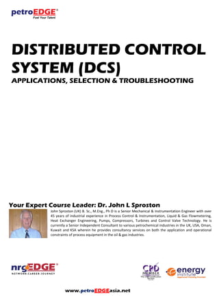 DISTRIBUTED CONTROL
SYSTEM (DCS)
APPLICATIONS, SELECTION & TROUBLESHOOTING
Your Expert Course Leader: Dr. John L Sproston
John Sproston (UK) B. Sc., M.Eng., Ph D is a Senior Mechanical & Instrumentation Engineer with over
45 years of industrial experience in Process Control & Instrumentation, Liquid & Gas Flowmetering,
Heat Exchanger Engineering, Pumps, Compressors, Turbines and Control Valve Technology. He is
currently a Senior Independent Consultant to various petrochemical industries in the UK, USA, Oman,
Kuwait and KSA wherein he provides consultancy services on both the application and operational
constraints of process equipment in the oil & gas industries.
 