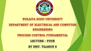 WOLAITA SODO UNIVERISTY
DEPARTMENT OF ELECTRICAL AND COMPUTER
ENGINEERING
PROCESS CONTROL FUNDAMENTAL
LECTURE – FOUR
BY INST. TILAHUN S
 