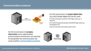 Industrial automation and robotics – Distributed control systems – Paolo Rocco
Communication protocol
For the transmission of simple digital data
(e.g. bits) Simple digital I/O can be used:
0-5 volts transistor-transistor (TTL) logic (used e.g. in
Arduino)
0-3.3 volts for general purpose I/O (GPIO) logic (used e.g.
by Raspberry Pi)
0-10 or 0-24 volts (commonly used in PLC)
For the transmission of complex
information more sophisticated
communication mechanisms are required.
To standardize the communication we
need to define communication protocols.
000….1
 