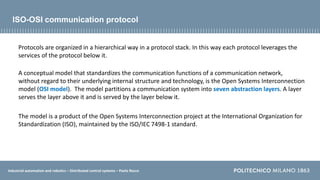 Industrial automation and robotics – Distributed control systems – Paolo Rocco
Protocols are organized in a hierarchical way in a protocol stack. In this way each protocol leverages the
services of the protocol below it.
A conceptual model that standardizes the communication functions of a communication network,
without regard to their underlying internal structure and technology, is the Open Systems Interconnection
model (OSI model). The model partitions a communication system into seven abstraction layers. A layer
serves the layer above it and is served by the layer below it.
The model is a product of the Open Systems Interconnection project at the International Organization for
Standardization (ISO), maintained by the ISO/IEC 7498-1 standard.
ISO-OSI communication protocol
 