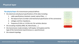Industrial automation and robotics – Distributed control systems – Paolo Rocco
Physical layer
The physical layer of a transmission protocol defines
 the electrical and physical specifications of the data including:
1. cable specifications (twisted, coaxial, optical fiber, …)
2. the layout of pins (number and mechanical specification of the connectors)
3. voltages and line impedance,
4. frequency (5 GHz or 2.4 GHz etc.) for wireless devices
 the encoding modality (NRZ, RZ, Manchester, …)
 the transmission mode (simplex, half duplex, full duplex) and the
type of the transmission (synchronous vs. asynchronous)
 the network topology
 