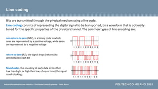 Industrial automation and robotics – Distributed control systems – Paolo Rocco
Line coding
Bits are transmitted through the physical medium using a line code.
Line coding consists of representing the digital signal to be transported, by a waveform that is optimally
tuned for the specific properties of the physical channel. The common types of line encoding are:
non-return-to-zero (NRZ), is a binary code in which
ones are represented by a positive voltage, while zeros
are represented by a negative voltage
return-to-zero (RZ), the signal drops (returns) to
zero between each bit
Manchester, the encoding of each data bit is either
low then high, or high then low, of equal time (the signal
is self-clocking)
 
