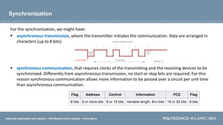 Industrial automation and robotics – Distributed control systems – Paolo Rocco
Synchronization
For the synchronization, we might have:
 asynchronous transmission, where the transmitter initiates the communication. Data are arranged in
characters (up to 8 bits)
 synchronous communication, that requires clocks of the transmitting and the receiving devices to be
synchronized. Differently from asynchronous transmission, no start or stop bits are required. For this
reason synchronous communication allows more information to be passed over a circuit per unit time
than asynchronous communication.
 