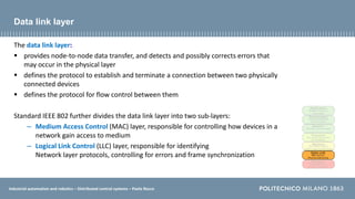 Industrial automation and robotics – Distributed control systems – Paolo Rocco
Data link layer
The data link layer:
 provides node-to-node data transfer, and detects and possibly corrects errors that
may occur in the physical layer
 defines the protocol to establish and terminate a connection between two physically
connected devices
 defines the protocol for flow control between them
Standard IEEE 802 further divides the data link layer into two sub-layers:
– Medium Access Control (MAC) layer, responsible for controlling how devices in a
network gain access to medium
– Logical Link Control (LLC) layer, responsible for identifying
Network layer protocols, controlling for errors and frame synchronization
 