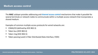 Industrial automation and robotics – Distributed control systems – Paolo Rocco
Medium access control
The MAC sublayer provides addressing and channel access control mechanisms that make it possible for
several terminals or network nodes to communicate within a multiple access network that incorporates a
shared medium.
Examples of common multiple access protocols for wired networks are:
 CSMA/CD (defined by IEEE 802.3)
 Token bus (IEEE 802.4)
 Token ring (IEEE 802.5)
 Token passing (used in Fiber Distributed Data Interface, FDDI)
 