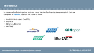 Industrial automation and robotics – Distributed control systems – Paolo Rocco
The fieldbus
In modern distributed control systems, many standardized protocols are adopted, that are
identified as fieldbus. We will see some of them:
 CanBUS, DeviceNet, CanOPEN
 Profibus
 Ethernet, EtherCat
 ProfiNet
 