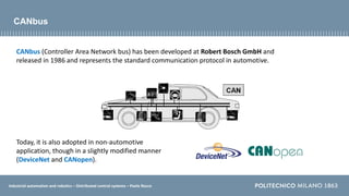 Industrial automation and robotics – Distributed control systems – Paolo Rocco
CANbus
CANbus (Controller Area Network bus) has been developed at Robert Bosch GmbH and
released in 1986 and represents the standard communication protocol in automotive.
Today, it is also adopted in non-automotive
application, though in a slightly modified manner
(DeviceNet and CANopen).
 