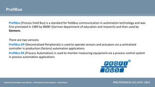Industrial automation and robotics – Distributed control systems – Paolo Rocco
ProfiBus
ProfiBus (Process Field Bus) is a standard for fieldbus communication in automation technology and was
first promoted in 1989 by BMBF (German department of education and research) and then used by
Siemens.
There are two versions
ProfiBus DP (Decentralized Peripherals) is used to operate sensors and actuators via a centralized
controller in production (factory) automation applications
ProfiBus PA (Process Automation) is used to monitor measuring equipment via a process control system
in process automation applications
 