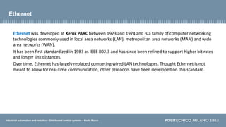 Industrial automation and robotics – Distributed control systems – Paolo Rocco
Ethernet
Ethernet was developed at Xerox PARC between 1973 and 1974 and is a family of computer networking
technologies commonly used in local area networks (LAN), metropolitan area networks (MAN) and wide
area networks (WAN).
It has been first standardized in 1983 as IEEE 802.3 and has since been refined to support higher bit rates
and longer link distances.
Over time, Ethernet has largely replaced competing wired LAN technologies. Thought Ethernet is not
meant to allow for real-time communication, other protocols have been developed on this standard.
 