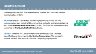Industrial automation and robotics – Distributed control systems – Paolo Rocco
Industrial Ethernet
Different protocols exist that make Ethernet suitable for a real-time fieldbus
communication system:
PROFINET (Process Field Net) is an industry technical standard for data
communication over Industrial Ethernet, with a particular strength in delivering
data under hard real-time constraints (≤ 1 ms). The standard is maintained and
supported by Profibus & Profinet International.
EtherCAT (Ethernet for Control Automation Technology) is an Ethernet-
based fieldbus system, invented by Beckhoff Automation. The protocol is
suitable for both hard and soft real-time computing requirements
 