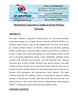 Distributed Cooperative Caching in Social Wireless
Networks
ABSTRACT:
This paper introduces cooperative caching policies for minimizing electronic
content provisioning cost in Social Wireless Networks (SWNET).SWNETs are
formed by mobile devices, such as data enabled phones, electronic book readers
etc., sharing common interests in electronic content, and physically gathering
together in public places. Electronic object caching in such SWNETs are shown to
be able to reduce the content provisioning cost which depends heavily on the
service and pricing dependences among various stakeholders including content
providers (CP), network service providers, and End Consumers (EC). Drawing
motivation from Amazon’s Kindle electronic book delivery business, this paper
develops practical network, service, and pricing models which are then used for
creating two object caching strategies for minimizing content provisioning costs in
networks with homogenous and heterogeneous object demands. The paper
constructs analytical and simulation models for analyzing the proposed caching
strategies in the presence of selfish users that deviate from network-wide cost-
optimal policies. It also reports results from an Android phone based prototype
SWNET, validating the presented analytical and simulation results.
EXISTING SYSTEM:
 