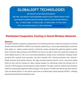 Distributed Cooperative Caching in Social Wireless Networks
Abstract
This paper introduces cooperative caching policies for minimizing electronic content provisioning cost in Social
Wireless Networks (SWNET). SWNETs are formed by mobile devices, such as data enabled phones, electronic
book readers etc., sharing common interests in electronic content, and physically gathering together in public
places. Electronic object caching in such SWNETs are shown to be able to reduce the content provisioning cost
which depends heavily on the service and pricing dependences among various stakeholders including content
providers (CP), network service providers, and End Consumers (EC). Drawing motivation from Amazon’s
Kindle electronic book delivery business, this paper develops practical network, service, and pricing models
which are then used for creating two object caching strategies for minimizing content provisioning costs in
networks with homogenous and heterogeneous object demands. The paper constructs analytical and simulation
models for analyzing the proposed caching strategies in the presence of selfish users that deviate from network-
wide cost-optimal policies. It also reports results from an Android phone based prototype SWNET, validating
the presented analytical and simulation results.
GLOBALSOFT TECHNOLOGIES
IEEE PROJECTS & SOFTWARE DEVELOPMENTS
IEEE FINAL YEAR PROJECTS|IEEE ENGINEERING PROJECTS|IEEE STUDENTS PROJECTS|IEEE
BULK PROJECTS|BE/BTECH/ME/MTECH/MS/MCA PROJECTS|CSE/IT/ECE/EEE PROJECTS
CELL: +91 98495 39085, +91 99662 35788, +91 98495 57908, +91 97014 40401
Visit: www.finalyearprojects.org Mail to:ieeefinalsemprojects@gmail.com
 