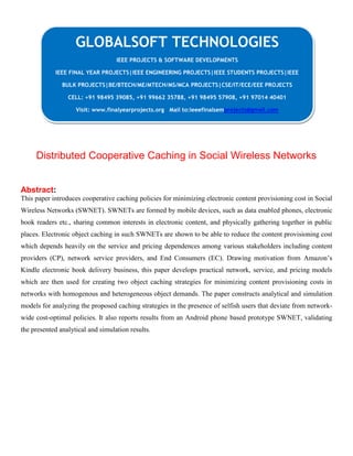 Distributed Cooperative Caching in Social Wireless Networks
Abstract:
This paper introduces cooperative caching policies for minimizing electronic content provisioning cost in Social
Wireless Networks (SWNET). SWNETs are formed by mobile devices, such as data enabled phones, electronic
book readers etc., sharing common interests in electronic content, and physically gathering together in public
places. Electronic object caching in such SWNETs are shown to be able to reduce the content provisioning cost
which depends heavily on the service and pricing dependences among various stakeholders including content
providers (CP), network service providers, and End Consumers (EC). Drawing motivation from Amazon’s
Kindle electronic book delivery business, this paper develops practical network, service, and pricing models
which are then used for creating two object caching strategies for minimizing content provisioning costs in
networks with homogenous and heterogeneous object demands. The paper constructs analytical and simulation
models for analyzing the proposed caching strategies in the presence of selfish users that deviate from network-
wide cost-optimal policies. It also reports results from an Android phone based prototype SWNET, validating
the presented analytical and simulation results.
GLOBALSOFT TECHNOLOGIES
IEEE PROJECTS & SOFTWARE DEVELOPMENTS
IEEE FINAL YEAR PROJECTS|IEEE ENGINEERING PROJECTS|IEEE STUDENTS PROJECTS|IEEE
BULK PROJECTS|BE/BTECH/ME/MTECH/MS/MCA PROJECTS|CSE/IT/ECE/EEE PROJECTS
CELL: +91 98495 39085, +91 99662 35788, +91 98495 57908, +91 97014 40401
Visit: www.finalyearprojects.org Mail to:ieeefinalsemprojects@gmail.com
 