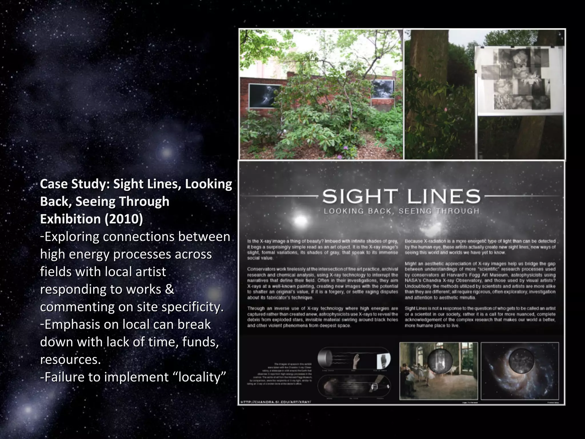 Case Study: Sight Lines, LookingCase Study: Sight Lines, Looking
Back, Seeing ThroughBack, Seeing Through
Exhibition (2010)Exhibition (2010)
-Exploring connections betweenExploring connections between
high energy processes acrosshigh energy processes across
fields with local artistfields with local artist
responding to works &responding to works &
commenting on site specificity.commenting on site specificity.
-Emphasis on local can breakEmphasis on local can break
down with lack of time, funds,down with lack of time, funds,
resources.resources.
-Failure to implement “locality”-Failure to implement “locality”
 