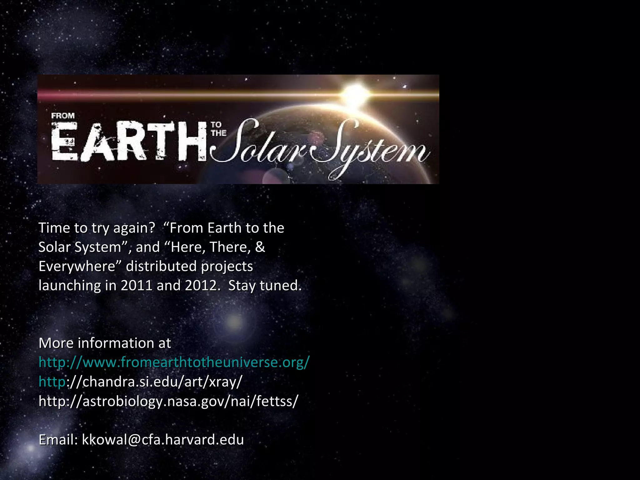 Time to try again? “From Earth to theTime to try again? “From Earth to the
Solar System”, and “Here, There, &Solar System”, and “Here, There, &
Everywhere” distributed projectsEverywhere” distributed projects
launching in 2011 and 2012. Stay tuned.launching in 2011 and 2012. Stay tuned.
More information atMore information at
http://www.fromearthtotheuniverse.org/http://www.fromearthtotheuniverse.org/
httphttp://chandra.si.edu/art/xray/://chandra.si.edu/art/xray/
http://astrobiology.nasa.gov/nai/fettss/http://astrobiology.nasa.gov/nai/fettss/
Email: kkowal@cfa.harvard.eduEmail: kkowal@cfa.harvard.edu
 